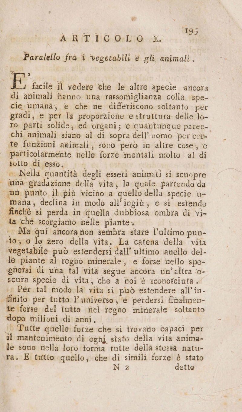 = vet DE cc Paralello frà î vegetabili è gli animali. % 3 E facile il vedere che le altre specie ancora di animali hanno una rassomiglianza colla spe- cie umana; e che ne differiscono soltanto per gradi, e per la proporzione e struttura. delle lo- ro parti solide, ed organi; e quantunque parec» chi animali siano al di sopra dell’uomo per cer» te funzioni animali; sono però in altre cose., e particolarmente nelle forze mentali molto al di sotto di esso. Ue poter.» © Nella quantità degli esseri animati si scuopre wna gradazione della vita, la quale partendo da mata, declina in modo all’ingiù; e si ‘estende dinchè si perda in quella dubbiosa ‘ombra di vi- +. Ma qui ancora tion sembra stare l’ultimo pun- ‚10, 0 lo zero della vita. La catena della vita ‘vegetabile può estendersi dall’ ultimo anello del- Je piante al regho minerale, e forse nello spe- ‘gnersi di una tal vita segue ancora un’altra ‘o- scura specie di vita, che a noi è sconoscinta. i; Per tal modo la vita si può ‘estendere all’in- te forse del tutto nel regno minerale soltanto dopo milioni di anni, | Tutte quelle forze che si trovano capaci per al mantenimento di oghi stato della vita anima- le sono nella loro forma tutte della stessa natu- ra. E tutto quello; che di simili forze è stato N 2 detto