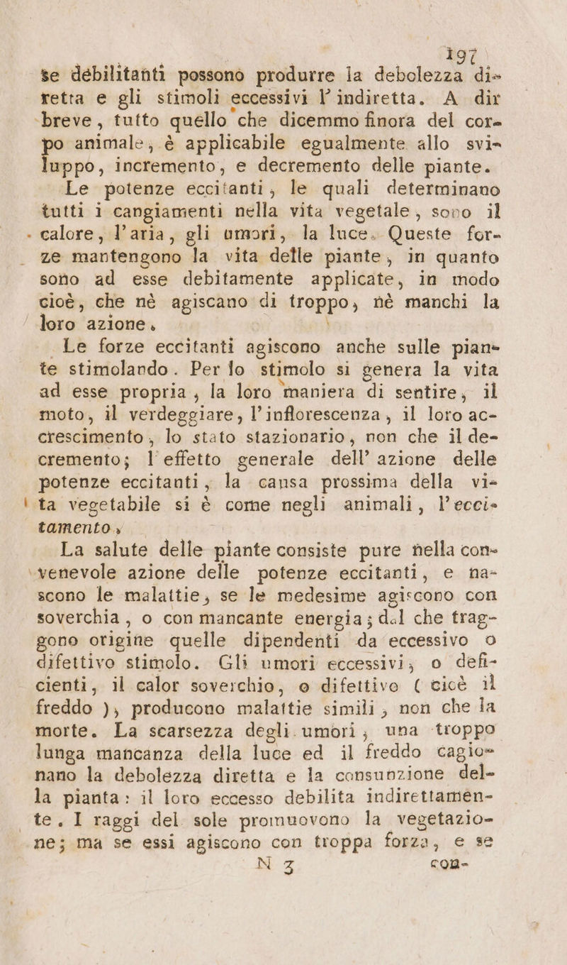 ig Va | 297) se debilitanti possono produrre la debolezza di» retta e gli stimoli eccessivi l’ indiretta. A dir po animale; è applicabile egualmente allo svi» luppo, incremento, e decremento delle piante. Le potenze eccitanti, le quali determinano tutti i cangiamenti nella vita vegetale, sono il calore, l’aria, gli umori, la luce. Queste for- ze mantengono la vita delle piante, in quanto sono ad esse debitamente applicate, in modo cioè, che nè agiscano di rapps; ne manchi la loro azione. Le forze eccitanti agiscono anche sulle pian» te stimolando. Per lo stimolo si genera la vita ad esse propria; la loro maniera di sentire, il moto, il verdeggiare, l’inflorescenza, il loro ac- crescimento ; lo stato stazionario, non che il de- cremento; l'effetto generale dell’ azione delle potenze eccitanti, la cansa prossima della vi» tamento.» La salute delle piante consiste pure nella con- scono le malattie; se le medesime agiscono con soverchia , o con mancante energia; del che trag- gono origine quelle dipendenti da eccessivo © difettivo stimolo. Gli umori eccessivi; o defi- cienti, il calor soverchio, o difettive ( cioè il freddo ), producono malattie simili; non che la morte. La scarsezza degli umori; una troppo lunga mancanza della luce ed il freddo cagio= nano la debolezza diretta e la cansunzione del- la pianta: il loro eccesso debilita indirettamen- ne; ma se essi agiscono con troppa forza, e se N 3 con-