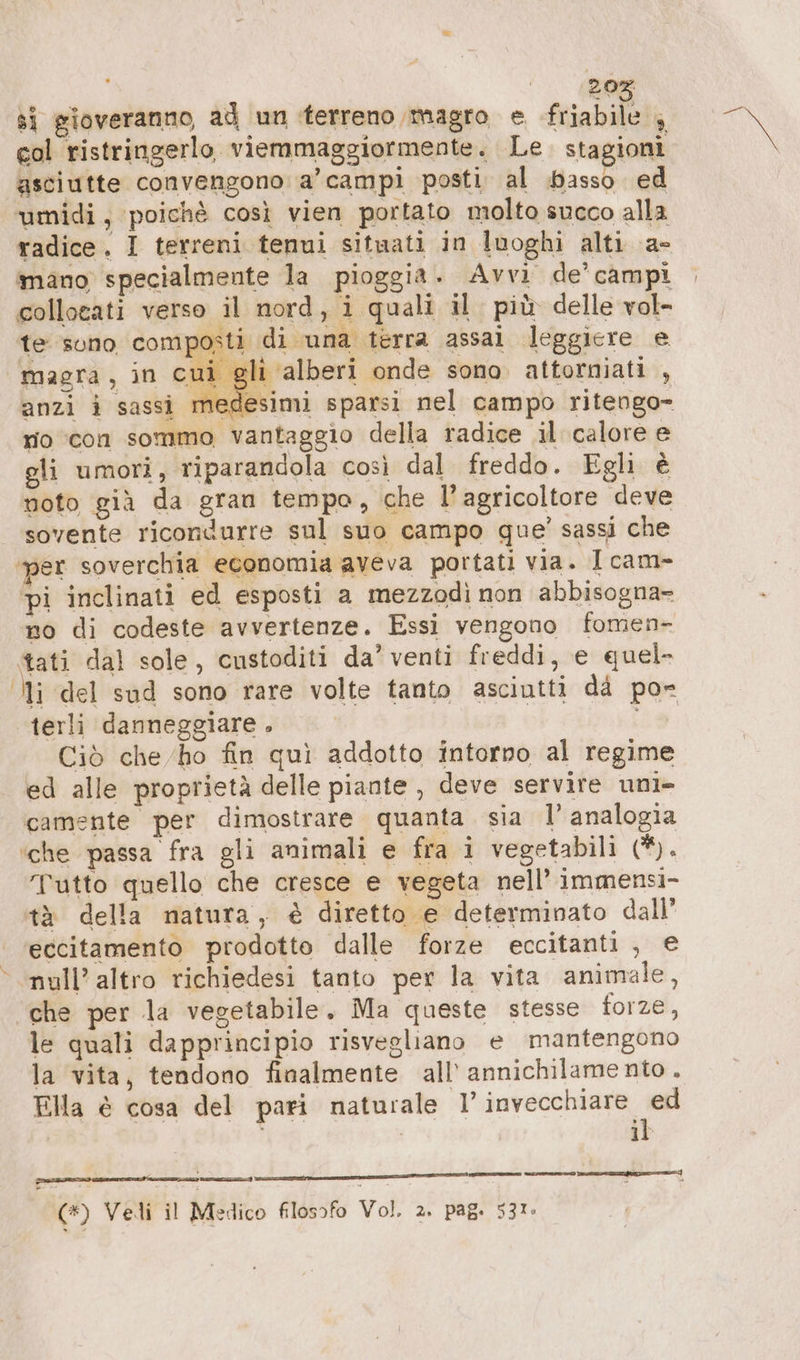 20% sì gioveranno, ad un terreno magro e fuiabileti col ristringerlo viemmaggiormente. Le. stagioni asciutte convengono: a’ campi posti al basso ed umidi, poichè così vien portato molto succo alla radice. I terreni tenui situati in luoghi alti a- mano specialmente la pioggia . Avvi de’ campi collocati verso il nord, i quali il più delle vol- te sono composti di una terra assai leggiere e magra, in cui gli ‘alberi onde sono attorniati , anzi i sassi medesimi sparsi nel campo ritengo- nio con sommo vantaggio della radice il calore e gli umori, riparandola così dal freddo. Egli è noto già da gran tempo, che l'agricoltore deve sovente ricondurre sul suo campo que’ sassi che per soverchia economia aveva portati via. Icam- pi inclinati ed esposti a mezzodì non abbisogna- no di codeste avvertenze. Essi vengono fomen- tati dal sole, custoditi da’ venti freddi, e quel- Uli del sud sono rare volte tanto asciutti dà po» terli danneggiare . Ciò che ho fin quì addotto intorno al regime ed alle proprietà delle piante , deve servire uni- camente per dimostrare quanta sia I analogia ‘che passa fra gli animali e fra i vegetabili (i. Tutto quello che cresce e vegeta nell’ immensi- tà della natura, è diretto e determinato dall’ eccitamento prodotto dalle forze eccitanti, € null’ altro richiedesi tanto per la vita animale, ‘che per la vegetabile. Ma queste stesse forze, le quali dapprincipio risvegliano e mantengono la vita, tendono finalmente all’ annichilame nto . Ella è cosa del pari naturale 1’ invecchiare ” | i