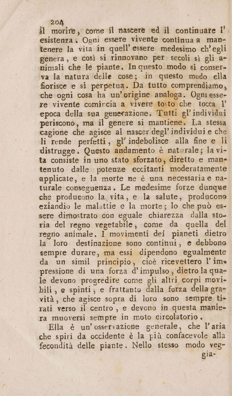 il morire, tome il nascere ed il continuare U’ esistenza , Ogni essere vivente continua a man- tenere la vita in quell’ essere medesimo ch’ egli renera, e così si rinnovano per. secoli sì gli a-. nimali che le piante. In questo modo si conser» va la natura delle cose; in questo modo ella fiorisce e si perpetua. Da tutto comprendiamo, che ogni cosa ha un’origine analoga. Ogni esse» re vivente comincia a vivere tosto che tocca 1’ epoca della sua generazione. Tutti gl’individui periscono, ma il genere si mantiene. La stessa cagione che agisce al nascer degl’individui e che li rende perfetti, gl’ indebolisce alla fine e li distrugge. Questo andamento è naturale; la vi- ta consiste in uno stato sforzato; diretto e man« tenuto dalle. potenze eccitanti moderatamente applicate, e la morte ne è una necessaria e na- turale conseguenza. Le medesime forze dunque che producono la. vita, e la salute, producono eziandio le malattie e la morte; lo che può es- sere dimostrato con eguale chiarezza dalla sto- ria del regno vegetabile, come da quella del regno animale, I movimenti dei pianeti dietro la loro destinazione sono continui, e debbono sempre durare, ma essi dipendono egualmente da un simil principio; cioè ricevettero I’ ima pressione di una forza d’impulso; dietro la qua le devono progredire come gli altri corpi movi» bili, e spinti; e frattanto dalla forza della gra». vità, che agisce sopra di loro sono sempre ti- rati verso il centro , e devono in questa manie- ra muoversi sempre in moto circolatorio . Ella è un'osservazione generale, che l’aria che spiri da occidente è la più confacevole alla fecondità delle piante. Nello stesso modo veg- gia-