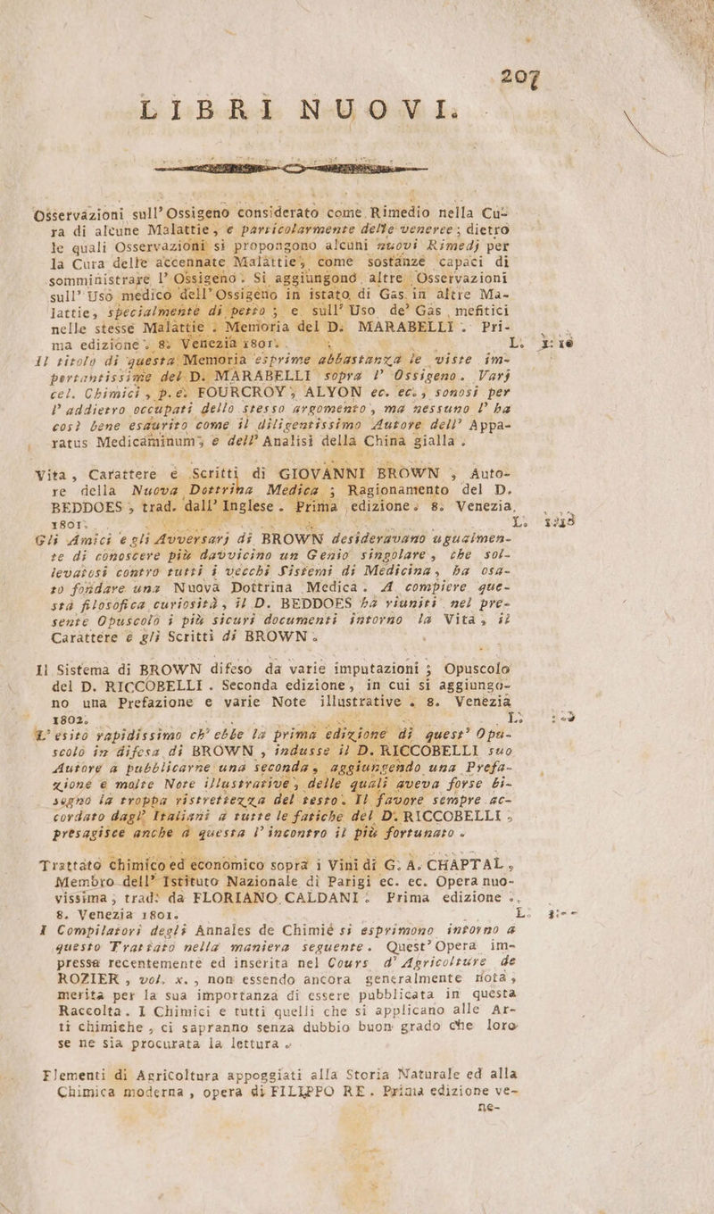 Mar | ‚207 LIBRI NUOVI. Osservazioni sull’ Ossigeno considerato come, risiedo nella Cul ra di altune Malattie, e particolarmente delle veneree; dietro le quali. Osservazioni, si propongono alcuni 2450vi Rimedi per la Cura delle accennate Re come sostanze capaci di .somministrare l’ O iung o altre ‚© Osservazioni sull’ Uso medico ato, di Gas. ini altre Ma- lattie, special ; so der Gäs mefitici nelle stesse DEA MARABELLI . - Pri ma edizione. Li 3: ie 12 titolo di ‘gu y O i ta le viste im- gerri ie det. D. M a V Ossigeno. Varj cel. Chimici &gt; dp. &amp; FOURCROY, ALYON ec. ecs, sonosi per P addietro ‘occupati dello stesso argomento ‚ma nessuno l ha così bene esdurito come il diligentissimo Autore dell” Appa- &gt; &lt;Tatus Medicaminum; e dell’ Analisi de China gialla } OVANNI BROWN , Auto- 3 ; Ragionamento del D. 1a edizione » 8: Venezia, Vita, Carattere € Scritti re della Nuova BEDDOES ; trad. &lt; 1801; ge war Gli Amici e gli Avversari di BROWN Veri ugualmen- re di conoscere più davvicino un Genio singolare, che sol- levatesi contro tutti i vecchi Sistemi di Medicina ; ba osa- sv fohdare una Nuova Dottrina Medica. A compiere que- sea filosofica, curiosità , il D. BEDDOES 44 viuniti nel pre- sente Opuscolo i più sicuri documenti intorno la Vita, il Carattere € g/i Scritti di BROWN. di GI x L. 1259 Il Sistema di BROWN difeso da varie imputazioni ; 5 mica del D. RICCOBELLI . Seconda edizione, in cui si aggiunsa- no una Prefazione e varie Note illustrative. « 8. Venezia 1802. ee le È’ esito rapidissimo ch’ ebbe la prima edi H di quest’ Opu- scolö im difesa di BROWN , ia il D. R \ICCOBELLI suo UNGER EEE zione € malte Nore Blussradüh: de # aveva forse bi- sogno la trop da ristrettezza el sesto. ti; favore sempre ac- cordato ltaliani a russe le fatiche del 1 D: ICCOBELLI ; presagis $ questa l’incontro il più 3 fortunato È. economico sopra i Vini di “MEA CHAPTAL, 1” Istituto Nazionale di Parigi ec. ec. Opera nuo- vissinia ; trad! da FLORIANO. CALDANI: Prima edizione è, | 8. Venezia 1801. Li 3:-- I Combpilatori degli Annales de Chimié si esprimono intorno a questo Trattato nella maniera seguente. Quest’ Opera im- pressa recentemente ed inserita nel Cours d’ Agricolture de ROZIER , vol. x. , nom essendo ancora generalmente rota; merita per la sua importanza di essere pubblicata in questa Raccolta. I Chimici e tutti quelli che si applicano alle Ar- ti chimiche , ci sapranno senza dubbio buon grado che loro se ne sia procurata la lettura » Flementi di Agricoltura appoggiati alla Storia Naturale ed alla Chimica moderna , opera di FILIPPO RE. Prima edizione ve- : ne- ae