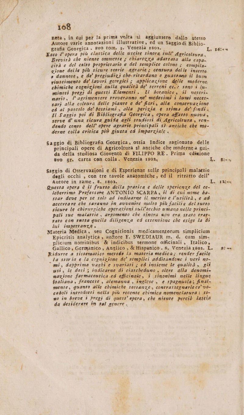 108 reta, in cui per la prima volta si aggiuttsero dallo stesso Autore varie annotazioni illustrative, ed un Saggiodi Biblio- ‘grafia Georgica . 8v0 tom. 3. Venezia 1802, Eeco 4’ opera più classica delle uscite sinora sull’ Agvicoleurn.. Brevirà che niente ommette 5 chiarezza adattata alla capa cità e del colto proprietario e del semplice colono ; compila- zione delle più sicure teorie agrarie ; censura delle incerte. ‘a dannose, e de’ pregiudizj che-ritardano 0 guastane il buon riuscimento de’ lavori georgici s applicazione delle moderne. chimiche cognizioni sulla qualità de’ terreni ec.: sono i lu- minosi pregi di questi Elementi. Il botanico, il veteri- nario, l agrimensore troveranno ne’ medesimi i lumi neces» sarj alla coltura delle piante e de’ fiori, alla conservar Eh ed al pascolo de? bestiami , alla perizia e stima de’ fondi. il Saggio poi di Bibliografia Georgica , opera a ton serve d’ una sicura guida agli studiosi di L. 16: “ I e gli seudiosi di Agricoltura» dendo conto dell’ opere agrarie. principali sì antiche. che mo- derne colla critica più giusta cd imparziale. si Saggio di Bibliografia Georgica, ossia Indice ragionato delle principali opere di Agricoltura sì antiche che moderne a gui- da della studiosa Gioventù di FILIPPO RE. Prima edigione svo gr. carta cen colla. Venezia 1802, i L. fu Saggio di Osservazioni e di Espetteie sulle principali malattie degli occhi , con tre tavole anatomiche, ed il ritratto dell’ Autore in rame. 8. 1802. pica _ L. Questa opera è il frutto della pratica e delle sperienze del ce- star deve per se solo ad indicarne il meriso e utilità, e ad accertare che sarauno in avvenire molto più facilie del tutto x sicure le chirurgiche operazioni sull’occhio umano nelle princi- pali sue malattie , argomento che sinora won era stato trat- tato con ratta quella dilisenza ed estensione che esige la di lui importanza » Materia Medica, seu Cognitionis medicamentorum simpliciu Epicrisis analytica , au&amp;ore F. SWEDIAUR m. d. cum sim. plicium nominibus &amp; indicibus sermone officinali, Italico, Gallico, Germanico , Anglico , &amp; Hispanico. 8. Venezia 1802. L. 9:=- Ridurre a sistematico metodo la materia medica; render facile la storia e la cognizione de’ semplici additandone i veri no- mi, dapprima vaghi e svariati ; ed insieme le qualità ,, gli usi, le dosi ; indicarne di ciascheduno , oltre alla denomi- mazione farmaceutica ed officinale, î sinonimi nelle lingue fraliana , francese , alemanna , inglese , e spagnuola; final- mente, quanto alle chimiche sostanze, contrassegnarle co’ vo- caboli introdotti nella più recente chimica nomenclarura: 59- mo in breve $ pregi di quest’ opera, che niente perciò lascia da desiderare 18 t9l genere. di i _ I2i--