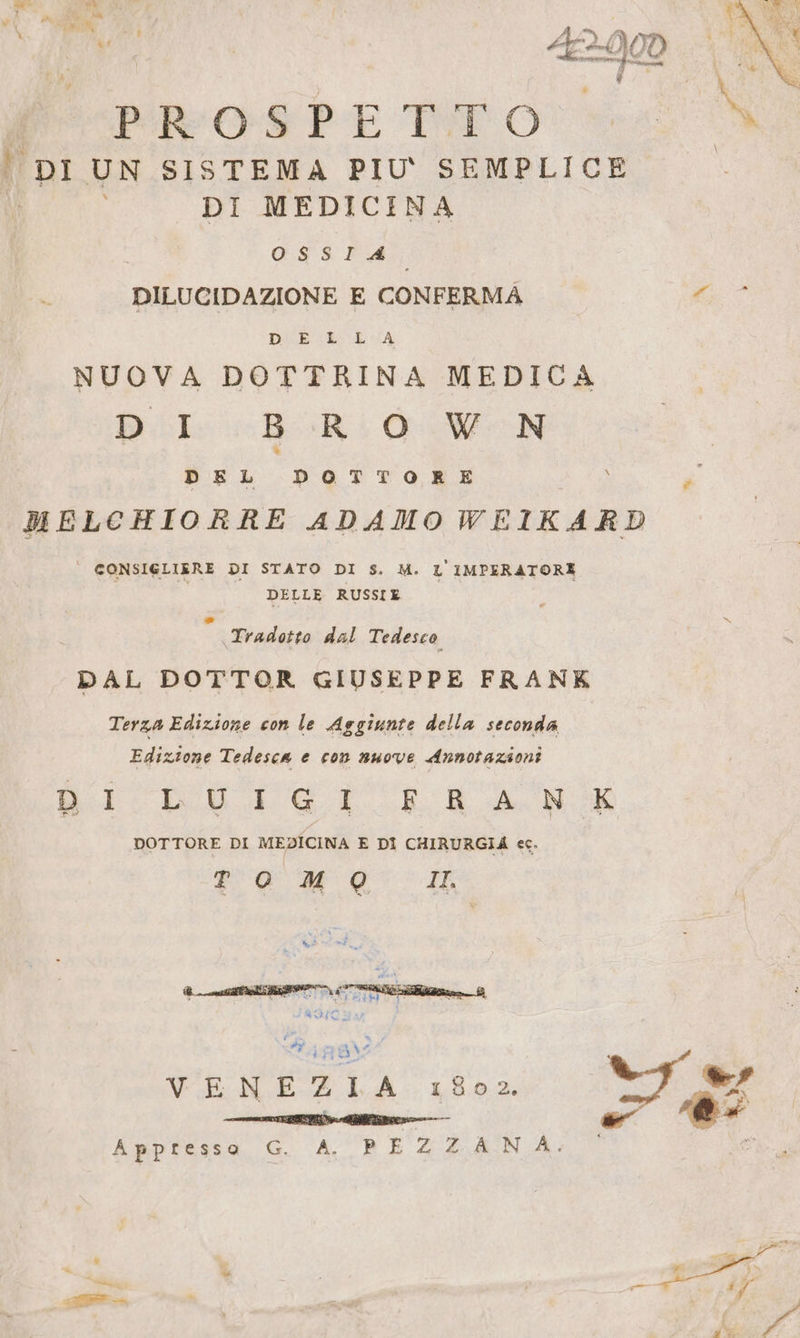 =“ mr &gt; a Na Wi % 3 P z : ALY ) £Y bi i FE Mk i; ) Kent. v d PROSPE Toro | DI UN SISTEMA PIU' SEMPLICE DI MEDICINA È OSSIA ) DILUCIDAZIONE E CONFERMA | È ES EVA NUOVA DOTTRINA MEDICA DI «BROWN DEL DPOTTORE MELCHIORRE ADAMOWEIKARD ° CONSIGLIERE DI STATO DI S. M. L'IMPERATORE DELLE RUSSIE 3 Tradotto dal Tedesco DAL DOTTOR GIUSEPPE FRANK Terza Edizione con le Aggiunte della seconda Edizione Tedesca e con nuove Annotazioni DICI GILL de NR DOTTORE DI MEDICINA E DI CHIRURGIA ec.