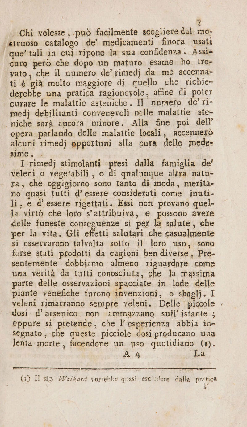 î »; Chi volesse, può facilmente scegliere dal mo- ‘“struoso catalogo de’ medicamenti finora usati que’ tali in cui ripone la sua confidenza. Assi» curo però che dopo un maturo. esame ho tro- vato, che il numero de’ rimedj da me accenna= ti è già molto maggiore di quello che richie» derebbe una pratica ragionevole, affine di poter curare le malattie asteniche. Il numero de’ ri- ‚medj debilitanti convenevoli nelle malattie ste- niche sarà ancora minore. Alla fine poi dell’ opera parlando delle malattie locali, accennerò alcuni rimedj opportuni alla cura delle mede= sime, i rimedj stimolanti presi dalla famiglia de’ veleni o vegetabili, o di qualunque altra natu- ra, che oggigiorno sono tanto di moda, merita- no quasi tutti d’ essere considerati come inuti- li, e d'essere rigettati. Essi non provano quel- la virtù che loro s’attribuiva, e possono avere delle funeste conseguenze sì per la salute, che per la vita. Gli effetti salutari che casualmente si osservarono talvolta sotto il loro uso, sono forse stati prodotti da cagioni ben diverse, Pre- sentemente dobbiamo almeno riguardare come una verità da tutti conosciuta, che la massima parte delle osservazioni spacciate in lode delle piante venefiche furono invenzioni, o sbaglj. I veleni rimarranno sempre veleni. Delle piccole dosi. d’ arsenico non ammazzano sull’ istante ; eppure si pretende, che l’esperienza abbia in- segnato, che queste picciole dosi producano una lenta morte, facendone un uso quotidiano (1). | A 4 La Rn ——— (1) Il sio. Weikard vorrebbe quasi esc'udere dalla pratica ®