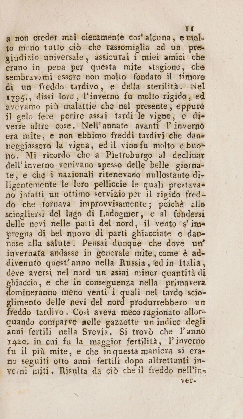 TI a mon creder mai ciecamente cos’ alcuna, e mol. to meno tutto ciò che rassomiglia ad un pre giudizio universale, assicurai i miei amici che erano in pena per questa mite stagione, che sembravami essere non molto fondato il timore di un freddo tardivo, e della sterilità. Nel 1795., dissi loro, l'inverno fu molto rigido, ed avevamo più malattie che nel presente, eppure il gelo fece perire assai tardi le vigne; e die verse altie cose. Nell’ annate avanti l inverno era mite, e non ebbimo freddi tardivi che dan= neggiassero la vigna, edil vinofu molto e buo no. Mi ricordo che a Pietroburgo al declinar dell'inverno venivano spesso delle belle giorna- te, e che i nazionali ritenevano nullostante die ligentemente le loro pelliccie le quali prestava» no infatti un ottimo servizio per il rigido fred- do che tornava improvvisamente; poichè allo sciogliersi del lago di Ladogmer, e al fondersi delle nevi nelle parti del nord, il vento ‘s’ ime pregna di bel nuovo di parti ghiacciate e dan- nose alla salute. Persat dunque che dove un’ invernata andasse in generale mite, come è ad- divenuto quest’ anno nella Russia, edin Italia, deve aversi nel nord un assai minor quantità di ghiaccio, e che in conseguenza nella primavera domineranno meno venti i quali nel tardo scio- glimento delle nevi del nord produrrebbero un freddo tardivo. Così aveva meco ragionato allor- quando comparve nelle gazzette un indice degli anni fertili nella Svevia. Si trovò che l’anno 1420. in cui fu la maggior fertilità, l'inverno fu il più mite, e che inquesta maniera si era» no seguiti otto anni fertili dopo altrettanti in- yerni miti, Risulta da ciò che il freddo nell’in- ver»