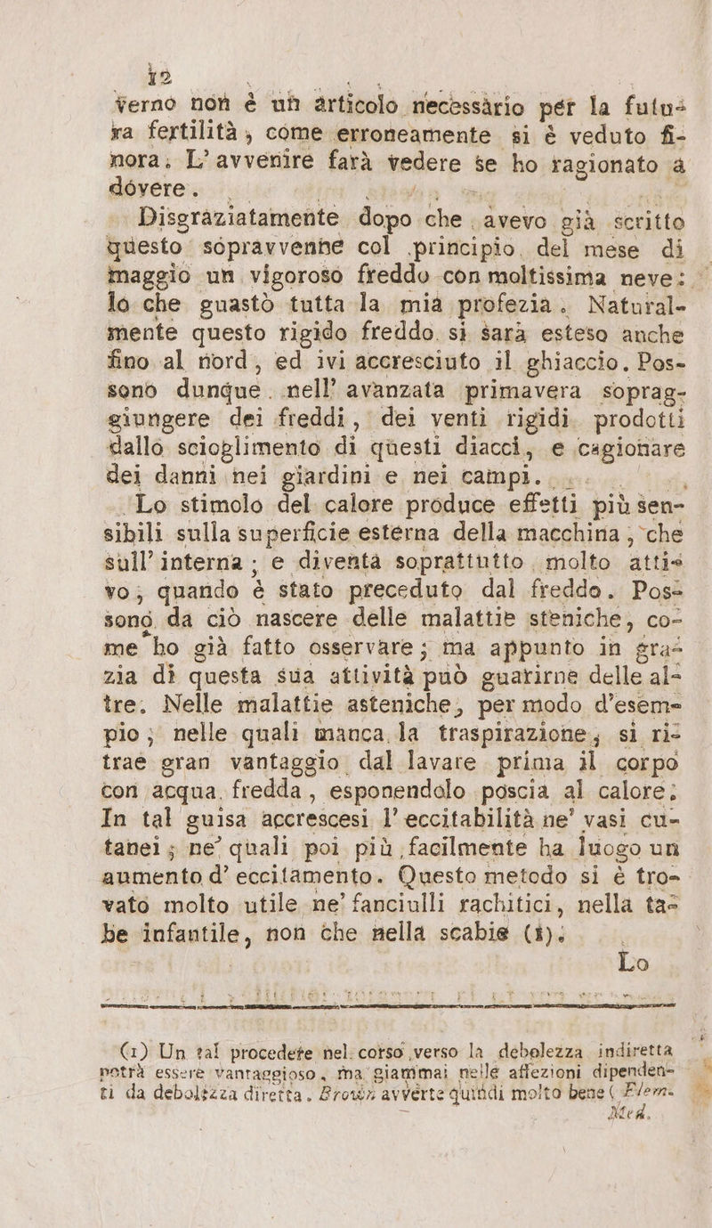 terno non è uh articolo necassärio per la fato: ra fertilità, come erroneamente si è veduto fi- nora; L’avvenire farà vedete se ho ragionato a dovere. Disgraziatamente Fach in avevo già scritto questo sopravvenhe col principio, del mese di maggio un. vigoroso freddo con moltissima neve: lo che guastò tutta la mia profezia. Natural- mente questo rigido freddo. sì sarà esteso anche fino al nord, ed ivi accresciuto il ghiaccio. Pos- sono dunque. nell’ avanzata primavera soprag- giungere dei freddi, dei venti rigidi. prodotti dallo scioglimento di questi diacci, € Fee dei danni nei giardini e. nei campi. dia | Lo stimolo del calore produce effetti più sen- sibili sulla superficie esterna della macchina ; che sull’ interna ; e diventa soprattutto molto atti» vo; quando &amp; stato preceduto dal freddo. Poss song. da ciò nascere delle malattie steniche, co- me ho già fatto osservare ; ma appunto in gra- zia di questa sua attività può guarirne delle al- tre. Nelle malattie asteniche, per modo d’esem- pio ; nelle quali manca la traspirazione, si ri trae gran vantaggio, dal lavare. prima il corpo con acqua. fredda, esponendalo ‚poscia al calore; In tal guisa agcrescesi 1’ eccitabilitä ne’ vasi cu- tanei ; ne’ quali poi più, facilmente ha luogo un aumento d’ eccitamento. Questo metodo si è tro- vato molto utile ne’ fanciulli rachitici, nella ta= be Imienild, non Aido nella scabie (i). i Lo Ent i SR st totò sing I Di PE È ii SE t Fo Y x Lo I (1) Un tal procedete nel: corso verso la debolezza indiretta ti da debolézza diretta. Brown avverte guitdi molto bene ( cord Mae