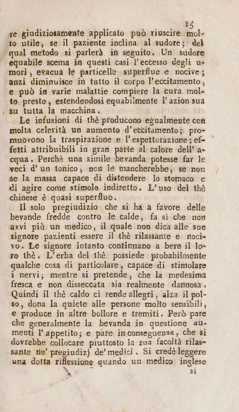 ze giudiziosamente applicato può riuscire. mol+ to utile, se il paziente inclina al sudore: del mori ; evacua le particelle superflue e nocive; anzi diminuisce in tatto il corpo l’eccitamento, e può in varie malattie compiere la cura mol- to, presto ; estendendosi equabiimente l’azion sua su tutta la macchina... A i Le infusioni di thè producono egualmente con molta celerità un aumento d’etcitamento;: pro- muovono la traspirazione e l’espettorazione; ef- fetti attribuibili in gran parte al calore dell’ a- cqua. Perchè una simile bevanda potesse far le veci d’ un totico; nori lé mancherebbe; se non se la massa capace di distendere lo stomaco e di agire come stimolo indiretto. L’uso del thè chinese è quasi superfluo: | | Il solo pregiüdizio che si ha a favore delle bevande fredde contro le calde; fa sì che non avvi più un medico, il quale non dica alle sue signore pazienti essete il thè rilassarite e rioci» vo. Le signore intanto continnano a bere il lo+ ro thè. L’erba del thè possiede probabilmetite qualche cosa di particolare; capace di stimolare i nervi; mentre si pretende, che la medesima fresca e non disseccata sia realinente datitiosa . Quindi il thè caldo ci rende allegri; alza il pol- so, dona la quiete alle persone molto sensibili; e produce in altre bollore e tremiti. Però pare che generalmente la bevanda in questione au- menti l’ appetito; e pate inconseguenza , che si dovrebbe collotare piuttosto la sua facoltà rilas- sante rie’ pregiudizj de’ medici. Si credè leggere una dotta riflessione quando un medico inglese = ; | si