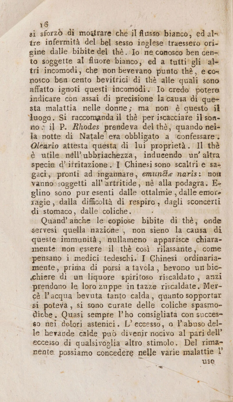 si sforzò di mostrare che il flusso bianco, ed al tre infermità del bel sesso inglese traessero ori- gine dalle bibite del thè. Io ne conosco ben cen- to soggette al Auore bianco, ed a tutti*gli ‘al tri incomodi, che non bevevano punto thè, e con nosco ben. cento bevitrici di thè alle quali sono affatto ignoti questi incomodi. Io creda potere indicare con assai di precisione la causa di que- sta malattia nelle donne; ma non’ è questo il ‘tuoga. Si raccomanda il thè per iscacciare il son- no il P. Rhodes prendeva delthè, quando:nel- ia notte di Natale era ‘obbligato a ‘confessare Oleario attesta questa di lui proprietà. Il thè è utile nell’ubbriachezza, inducendo. un’ altra specie d’itritazione. I Chinesi sono scaltri e sa» gacì, pronti ad ingannare, emund«e naris: non vanno'soggetti all’‘artritide, nè alla podagra. E+ glino sono puresenti dalle ottalmie , dalle emore ragie, dalla difficoltà di respiro, dagli sconcerti di stomaco, dalle coliche. est Quand’ anche le copiose bibite di the, onde servesi quella nazione , non sieno la causa di queste immunità, nullameno apparisce chiara- mente: non essere il thè così rilassante, come ‘pensano i medici tedeschi. I Chinesi ordinaria- mente, prima di porsi a tavola, bevono un bic- «hiere di un liquore spiritoso riscaldato, anzi prendono le loro zuppe in tazze riscaldate. Mer- cè l’acqua bevuta tanto calda, quanto sopportar si poteva, si sono curate delle coliche spasmo- diche, Quasi sempre l’ho consigliata con succes so nei dolori astenici. L’ eccesso, a l'abuso del- le bevande calde può divenir nocivo al pari dell’ eccesso di qualsivoglia altro stimolo. Del rima- nente possiamo concedere nelle varie malattie I | uso ML &gt;