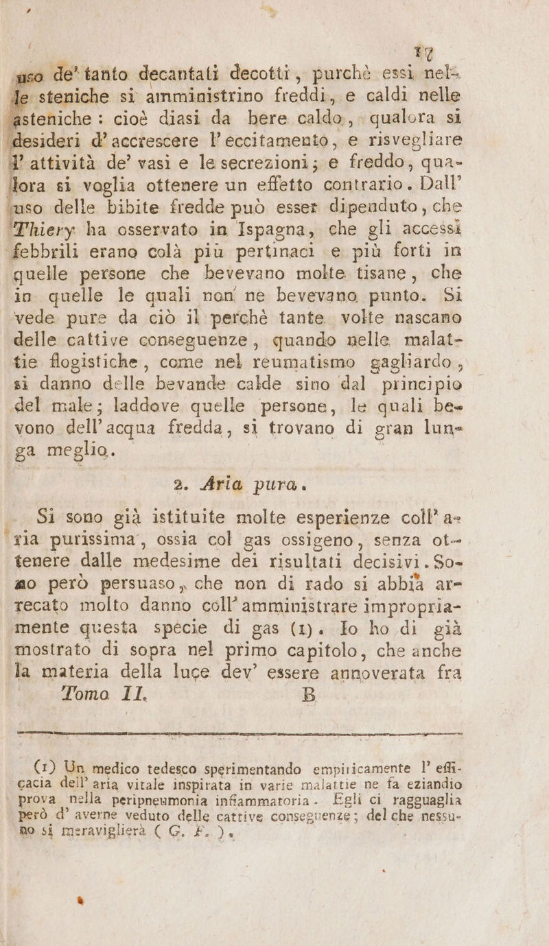 piso de’ tanto decantati decotti, purchè essi nel de steniche si amministrino freddi, e caldi nelle ‘asteniche : cioè diasi da bere caldo,, qualora si ‘desideri d’ accrescere l’ eccitamento, e risvegliare ’ attività de’ vasi e le secrezioni; e freddo, qua- Nora si vaglia ottenere un effetto contrario. Dall’ ‘uso delle bibite fredde può esser dipenduto, che ‘Thiery ha osservato in Ispagna, che gli accessi febbrili erano colà più pertinaci e più forti in quelle persone che bevevano molte tisane, che in quelle le quali non ne bevevano punto. Si vede pure da ciò il perchè tante. volte nascano delle cattive conseguenze, quando nelle malat- tie flogistiche, come nel reumatismo gagliardo , si danno delle bevande calde sino dal principio ‚del male; laddove quelle persone, le quali be vono dell’acqua fredda, si trovano di gran lun ga meglio. ; 2. Aria pura. Si sono già istituite molte esperienze coll’ a- ‘ria purissima, ossia col gas ossigeno, senza ot» tenere dalle medesime dei risultati decisivi. So» mo però persuaso, che non di rado si abbia ar- recato molto danno coll’ amministrare impropria- ‚mente questa specie di gas (1). Io ho di già mostrato di sopra nel primo capitolo, che anche la materia della luce dev’ essere annoverata fra Tomo 11. B È Coocui—@@«@r[@ 9 (1) Un medico tedesco sperimentando empiricamente 1’ efli- cacia dell’ aria vitale inspirata in varie malattie ne fa eziandio ° prova nella peripneumonia infammatoria. Egli ci ragguaglia però d’ averne veduto delle cattive conseguenze; del che nessu- no si meraviglierà (G. £. ). i