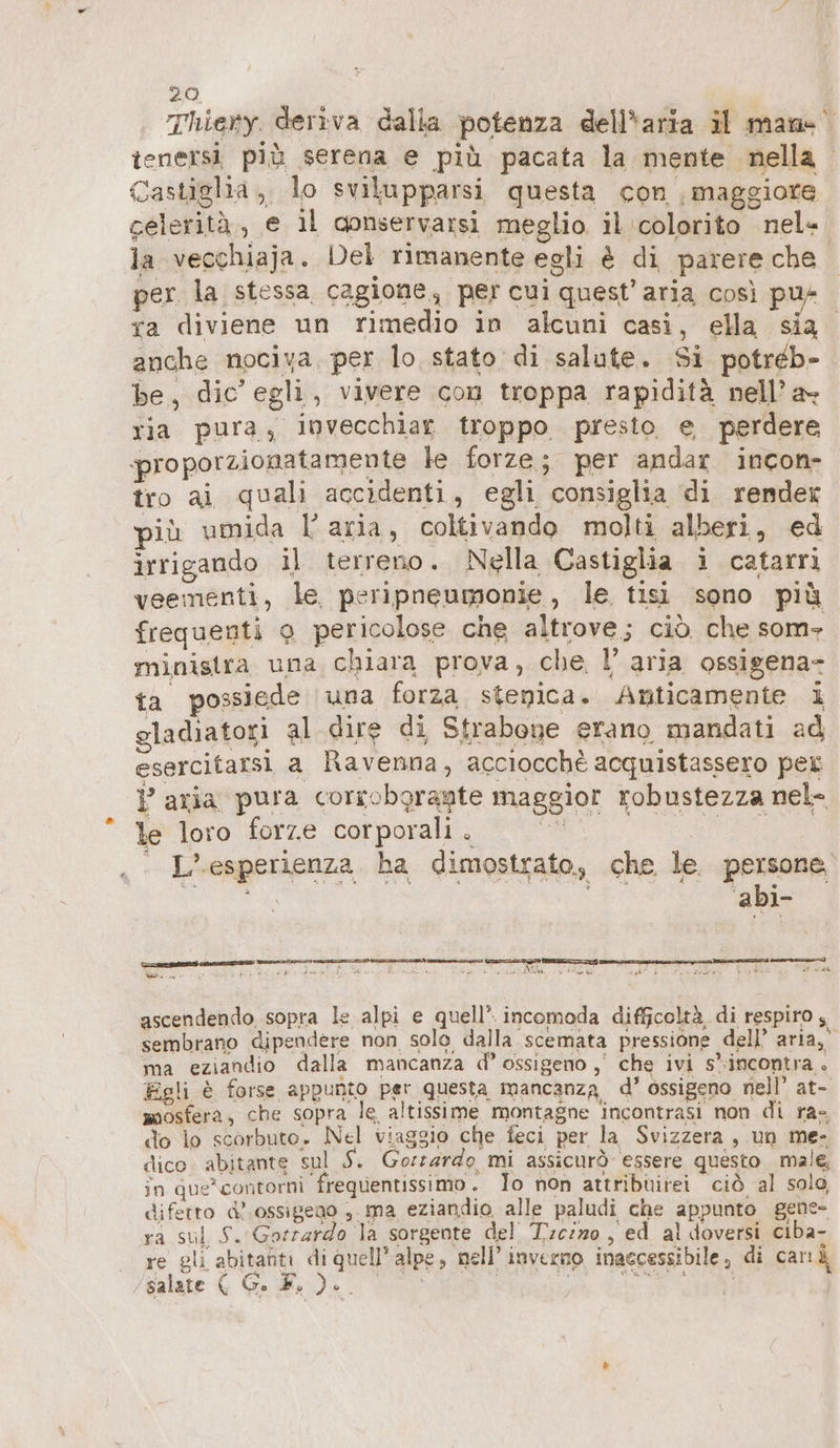 Thiery deriva dalla potenza dell'aria il man- tenersì più serena e più pacata la mente nella Castiglia, lo svilupparsi questa con | maggiore celerità, e il conservarsi meglio il colorito nel- la vecchiaja. Del rimanente egli è di parere che per la stessa cagione, per cui quest’aria così pu+ ya diviene un rimedio in alcuni casi, ella sia. anche nociva. per lo stato di salute. Si potreb- be, dic’ egli, vivere con troppa rapidità nell’ a ria pura, invecchiar troppo. presto e perdere proporzionatamente le forze; per andar incon- tro ai quali accidenti, egli consiglia di render più umida l’aria, coltivando molti alberi, ed irrigando il terreno. Nella Castiglia i catarri veementi, le peripneumonie , le tisi sono più frequenti 9 pericolose che altrove; ciò che som- ministra una chiara prova, che l’ aria ossigena- ta possiede una forza stenica. Anticamente i gladiatori al dire di Strabone erano mandati ad esercitarsi a Ravenna, acciocchè acquistassero pet } aria pura corroboragte maggior robustezza nel- le loro forze corporali. L'esperienza ha dimostrato, che le. persone | 3° ali Madia ih ERE dA = Mae Fab i odi A ut È 3 punti ich ascendendo sopra le alpi e quell’. incomoda difficoltà di respiro; sembrano dipendere non solo dalla scemata pressione dell’ aria,” ma eziandio dalla mancanza d° ossigeno ,' che ivi s'.incontra . Egli è forse appunto per questa mancanza, d’ ossigeno nell’ at- mosfera, che sopra le altissime montagne incontrasi non di ra- do lo scorbuto. Nel viaggio che feci per la Svizzera , un me- dico. abitante sul Ay Gorrarde, mi assicurò essere questo male, in que*contorni frequentissimo. Jo non attribüirei ciò al solo diferto d'ossigeno ,.ma eziandio alle paludi che appunto gene- ra sul S. Gorrardo la sorgente del Tc/z0 , ed al doversi ciba- re gli abitanti di quell’alpe, nell’ inverno inaccessibile, di carıd /salate ( G. È, ).. EN, È è ARA RI