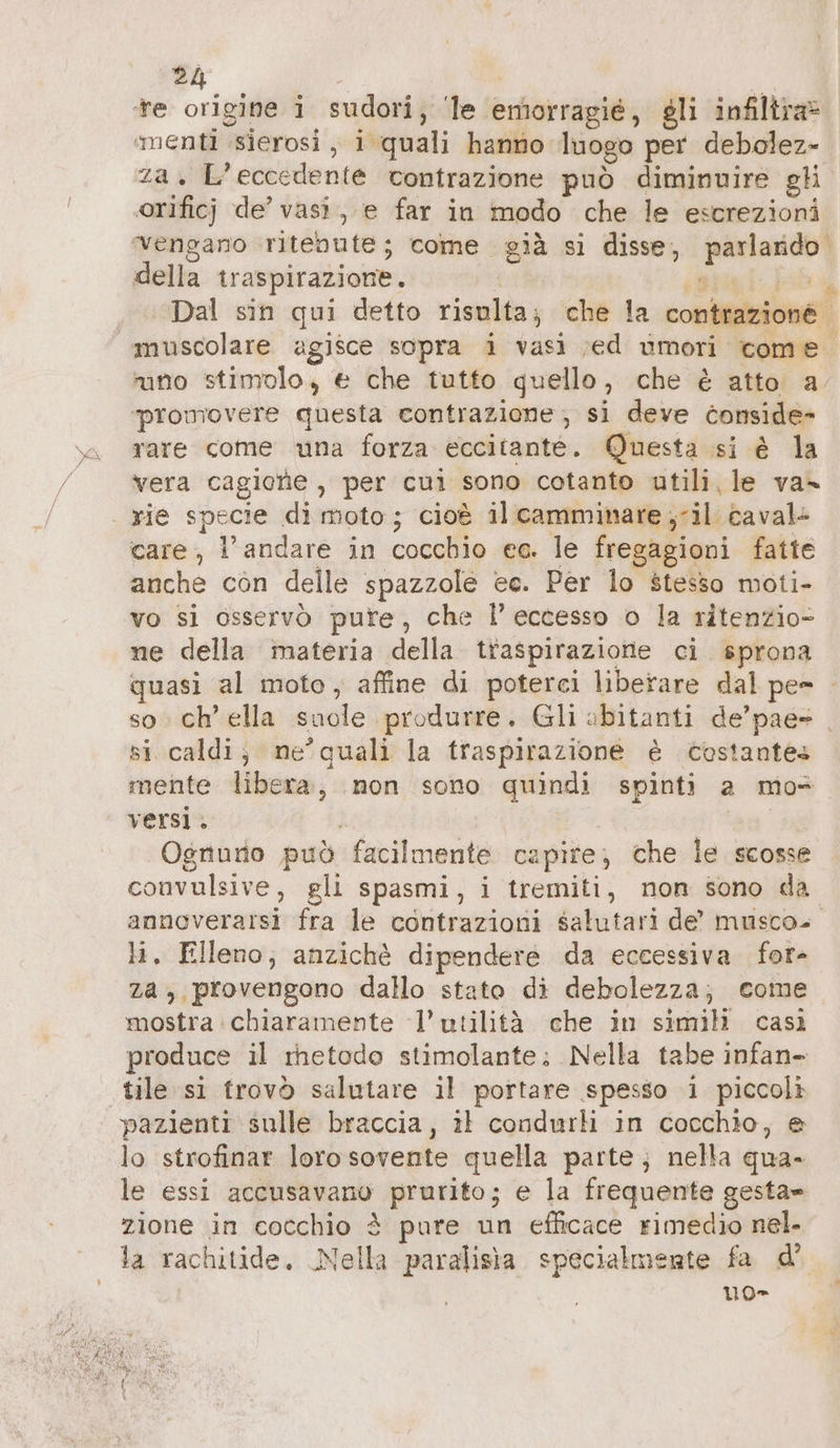 Va za x E Fede nt contrazione può diminuire gli orificj de’ vasi, e far in modo che le escrezioni della traspirazione. Ù Dal sin qui detto risulta; che la contrazione. muscolare agisce sopra i vasi ‚ed umori come. uno stimolo, è che tutto quello, che è atto a. promovere questa contrazione, si deve conside- rare come una forza eccitante. Questa si è la vera cagione , per cui sono cotanto utili, le va- care, l’andare in cocchio ee. le fregagioni fatte anche còn delle spazzole ec. Per lo stesso moti- vo si OSservò pure, che l’eccesso o la ritenzio- ne della materia della traspirazione ci sprona quasi al moto ‚ affine di poterci liberare dal pes ; so ch ella suole! produrre. Gli abitanti de’pae- _ si caldi; ne’quali la traspirazione è costantes mente libera, non sono quindi spinti a mos Ogriurio può ‘facilmente capire; che le scosse convulsive, gli spasmi, i tremiti, non sono da annoverarsi fra le contrazioni salutari de’ muscos. li, Elleno, anzichè dipendere da eccessiva for- za, provengono dallo stato di debolezza; come mostra chiaramente l’ utilità che in simili casì produce il metodo stimolante; Nella tabe infan- tile si trovò salutare il portare spesso i piccoli pazienti sulle braccia, il condurli in cocchio, &amp; lo strofinar lorosovente quella parte; nella qua- le essi accusavano prurito; e la frequente gesta» zione in cocchio è pure un efficace rimedio nel. la rachitide, Nella paralisia specialmente fa d’ uo-