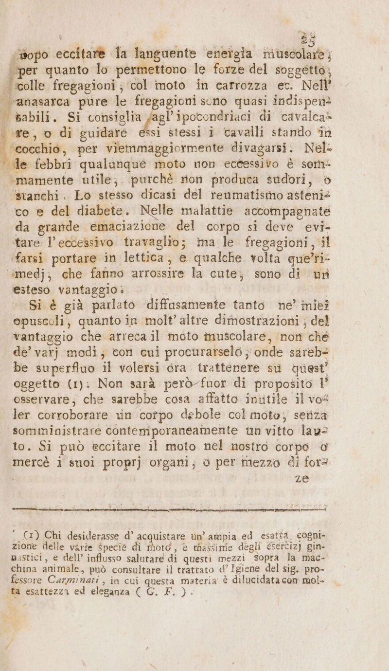 ‘iopo eccitare la languente ‘energia muscolare; per quanto lo permettono le forze del soggetto; Fool fregagioni ; ‘col moto in carrozza ec. Nell’ area pure le fregagioni sono quasi incispen-+ babili. Si pr cage plagio di cavalca= «re, o di guidare essi stessi i tavalli stando in ‘cocchio, per viemmaggiormente divagarsi. Nel: le febbri qualunque moto non eccessivo è som- .mamente utile, purchè non produca sudori, 6 ‘stanchi. Lo stesso dicasi del reumatismo asteni= co e del diabete. Nelle malattie accompagnate da grande emaciazione del corpo si deve evi- tare: l'eccessivo travaglio; ma le fregagioni, il farsi portare in lettica, e qualche volta que’ri- ‘“medj; che fanno arrossire la cute; sono di un esteso vantaggio è tai | Si è già parlato diffusamente tanto ne’ miei opuscoli; quanto in molt’ altre dimostrazioni ; del vantaggio che arreca il moto inuscolare, non ché de’ var} modi; con cui proctirarselö ; onde sarebs be superfluo il volersi ora trattenere su quest’ oggetto (1): Non sarà però fuor di proposito 1’ osservare; che sarebbe cosa affatto inutile il vos ler corroborare vin cotpo debole col moto; seriza ‘somministrare contemporaneamente un vitto law to. Si può eccitare il moto nel nostro corpo di mercè i suoi proprj organi; o per mezzo di for= ze en er e ‘ (x) Chi desiderasse d’ acquistare un’ ampia ed esattd. cogni- zione delle varie specie di moto, è massimie degli esertiz) gin- mistici, e dell’ influsso salutare di questi mezzi sopra la mac- china animale, può consultare il trattato d’ Igiene del sig. pro- fessore Carminati, in cui questa materia è dilucidata com mol- ta esattezza ed eleganza ( G. F. )