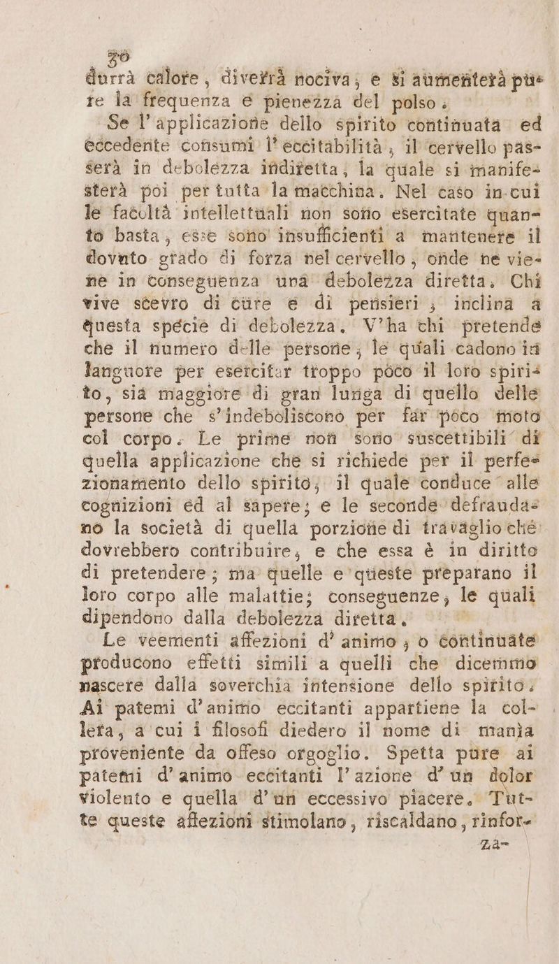 © durrä calore, divefrä nociva; e Si aùmenterà pùs re la frequenza € pienezza del polso. + Se l’ applicazione dello spirito continuata ed eccedente ‘consumi: l’ eccitabilità , il cervello pas- serà in debolezza ifidifetta; la quale si manife- sterà poi per tutta la macchina. Nel caso in-cui le facoltà intellettuali non sono esercitate quan- to basta, esse sono insufficienti a matitenere il dovuto grado di forza nel cervello , onde ne vie- ne in conseguenza una debolezza diretta, Chi vive stevro di étire € di petisieri ; inclina a Auesta specie di debolezza. V’ha chi pretende che il numero delle persone, le quali cadono ia languore per esercitar troppo poco il loto spiri&lt; to, sia maggiore di gran lunga di quello delle persone che s’indeboliseono per far poco ‘moto. col corpo. Le prime nofi sorio suscettibili di quella applicazione che si richiede per il perfes zionamento dello spitito; il quale conduce alle cognizioni ed al sapete; e le seconde defraudas no la società di quella porzione di travaglio che dovrebbero contribuire; e che essa è in diritto di pretendere; ma quelle e ‘queste preparano il loro corpo alle malattie; conseguenze; le quali dipendono dalla debolezza diretta. | © Le veementi affezioni d’ animo ; o Continuate producono effetti simili a quelli che dicemmo nascere dalla soverchia initensione dello spirito. Ai patemi d’animo eccitanti appattiene la col- lera, a cui i filosofi diedero il nome di manja proveniente da offeso orgoglio. Spetta pure ai patemi d’animo eccitanti azione d’ un dolor Violento e quella d’un eccessivo piacere, Tut- te queste aftezioni stimolano, riscaldano , rinfor- | Zar |