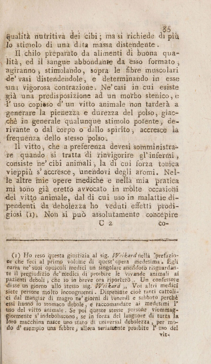 Wualità nutritiva dei cibi; masi richiede di pià Io stimolo di una data massa distenderite . .. Il chilo preparato da alimenti di buona qua» \ lità, ed il sangue abbondante da èsso formato ; agiranno } stimolando, sopra le fibre muscolari de’ vasi Uistendendole, e ‘determinando in esse «na vigorosa contrazione. Ne’ casi in cul esiste già una predisposizione ad un morbo stenico, e 4’ uso copièso d’ un vitto animale non tarderà a ‘generare la pienezza e durezza del polso, giac- ‚che in generale qualunque stimolo potente; de- rivante o dal totpo o dallo spirito; accresce ia ‘frequenza dello stesso polso» . | GR. + U vitto, che a preferenza devesi somministra» ‘ne ‘quarido. sì tratta di rinvigorire gl’inferi, consiste he’ cibi animalı, la di cui forza tonica vieppiù s’ accrescé, ‘unefidovi degli aromi. Nel- ‘Te ‘altre mie opere mediche e nella mia ‘pratica ‚mi sono già eretto avvocato in molte occasioni del vitto animale, dal di cui uso in malattie di- ‘pendenti da debolezza ho veduti effetti prodi- ‚giosi (1), Not si può assolutamente concepire C 2 co- CRE ZA EN ae creda Per vs ha (1) Ho reso questa giustizia al sig. Z7-:kard nella prefazio» ne che feci al primo volume di quest’ opera medesima. Egli ‘marta ne’ suoi opuscoli medici un singolare aneddoto risguardan- te il pregiudizio de’ medici di proibire le vivande animali ai | pazientì deboli ; che io in breve ora riporterà ,. Un confessore ‘disse un giorno allo Stesso sig. Weikard ;, Voi altri medici ‘siete persone molto incongruenti. Dispensäte cioè tanti cattoli- ‘ci dal na di magro ne’ giorni di Venerdì e sabbato perchè ‘essi hannò lo stomaco debole; e taccomandare ai medesimi 1 ‘uso del vitto animale. Se poi Gueste stesse persone viemmage ‘Biormernte s’ indeboliscono; se in forza del languore di tutta Ta oro maéchina nasce uno stato di universal debolezza , per mo- do d’ esempio una febbre; allora seriamente proibite 1’ tiso del Yite