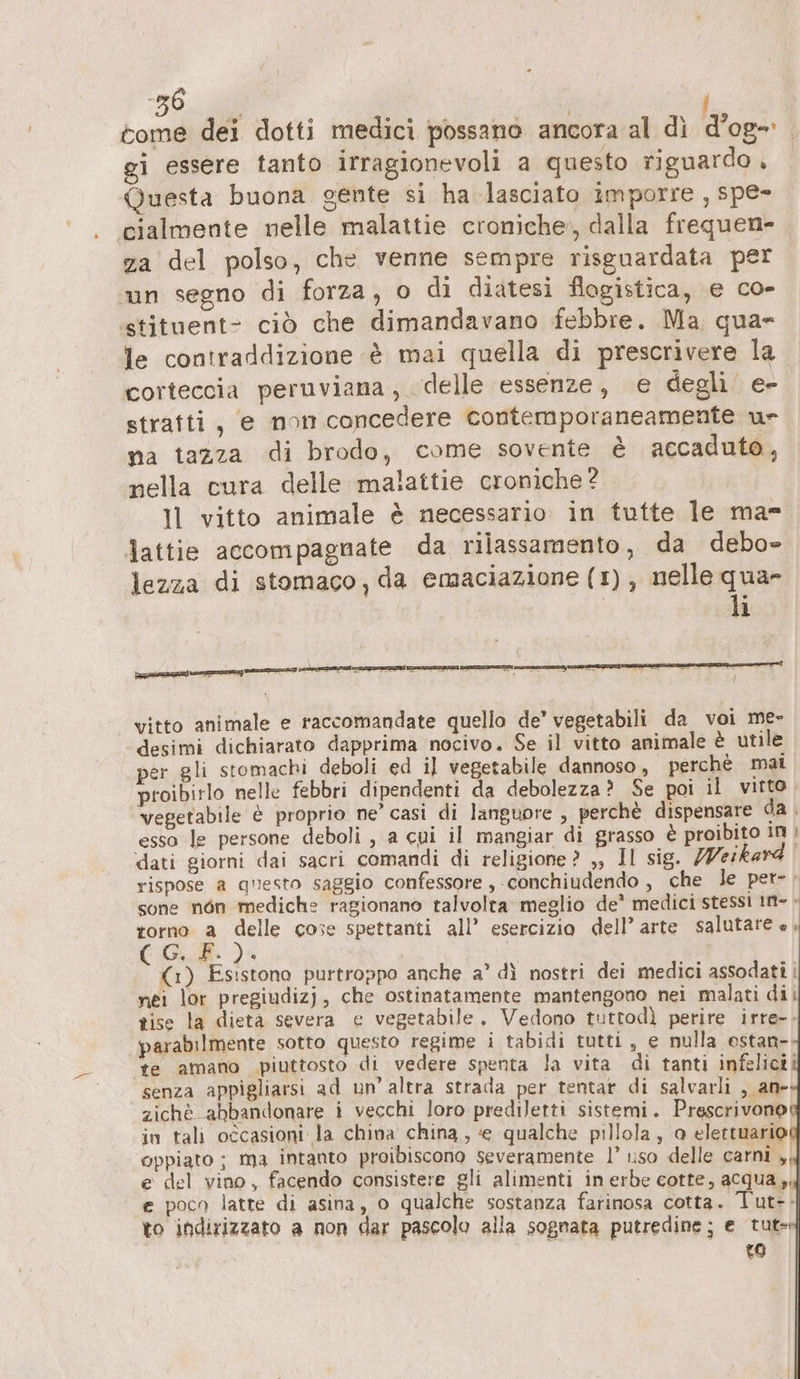 tome dei dotti medici possano ancora al dì log. gi essere tanto irragionevoli a questo riguardo, Questa buona gente si ha lasciato imporre , spe- cialmente nelle malattie croniche, dalla frequen- za del polso, che venne sempre risguardata per un segno di forza, o di diatesi flogistica, e co- ‘stituent- ciò che dimandavano febbre. Ma qua- le contraddizione è mai quella di prescrivere la corteccia peruviana, delle essenze, e degli e- stratti, e non concedere contemporaneamente ur na tazza di brodo, come sovente è accaduto, nella cura delle malattie croniche? Il vitto animale è necessario in tutte le ma- lattie accompagnate da rilassamento, da debo» lezza di stomaco, da emaciazione (1), nelle qua- | li vitto animale e raccomandate quello de’ vegetabili da voi me- desimi dichiarato dapprima nocivo. Se il vitto animale è utile per gli stomachi deboli ed il vegetabile dannoso, perchè mai proibirlo nelle febbri dipendenti da debolezza? Se poi il vitto vegetabile è proprio ne’ casi di languore , perchè dispensare da. esso le persone deboli , a cui il mangiar di grasso è proibito in | dati giorni dai sacri comandi di religione? ,, Il sig. Meikara rispose a questo saggio confessore ‚-conchiudendo , che le pet- sone nén mediche ragionano talvolta meglio de* medici stessi ın- - torno a delle cose spettanti all’ esercizio dell’arte salutare ., ( G. F. ). (1) Esistono purtroppo anche a’ dì nostri dei medici assodati | nei lor pregiudizj, che ostinatamente mantengono nei malati dii tise la dieta severa e vegetabile. Vedono tuttodì perire irre-. parabilmente sotto questo regime i tabidi tutti, e nulla estan- te amano piuttosto di vedere spenta la vita di tanti infelicti senza appigliarsi ad un’altra strada per tentar di salvarli , an- zichè abbandonare i vecchi loro prediletti sistemi. Prescrivone in tali occasioni la china china, qualche pillola, 0 elettuarioi oppiato ; ma intanto proibiscono severamente l’ uso delle carni ,, e del vino, facendo consistere gli alimenti inerbe cotte, acqua, e poco latte di asina, o qualche sostanza farinosa cotta. Tut-- to indirizzato a non dar pascolo alla sognata putredine ; e tut to