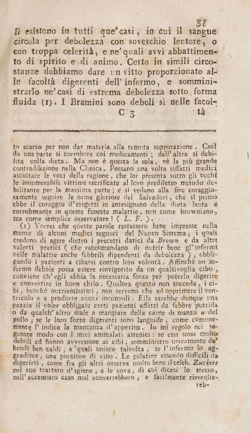 to di spirito e.di animo. Certo in simili circo stanze dobbiamo dare un vitto proporzionato al- le facoltà digerenti dell’ infermo, e sommini» strarlo ne’ casi di estrema debolezza sotto. forma fluida (1). I Bramini sono deboli sì nelle facol | C 3 ta ee ie ii ni E cx REESE iaia Dice fai to scarso per non dar matetia alla temuta suppurazione . Così da una parte si torrobota coi medicattienti ; dall’ altra si debi- lita colla dieta. Ma non è questa la sola, nè la più grande contraddizione nella Clinica. Persa una volta siffatti medici ascoltare le voci della ragione, che loi presenta sotto gli occhi le innumerabili vittime sacrificate al loro prediletto metodo dea bilitante per la massima parte, e. si vedano alla fine coraggio- samente seguire le orme gloriose del Salvadori; che il prime ebbe il coraggio d’etigetsi in antesignano della dieta lauta è corroborante in queste funeste malattie, non come browniano, ma come seîbplice osservatore! ( L. F. ). . (1) Vortei che queste parole restassero bene impresse nella mente di alcuni medici seguaci del Nuovo Sistema; i quali credono di agire dietro i precetti datici da Brown e da altri valenti pratici ( che raccomandano di hutrir bene gl’ infermi nelle malattie anche febbrili dipendenti da debolezza ) ; obbli- gandò i pazienti a cibatsi tontro loro volontà. Affinchè un in&gt; fermo debole possa essere rinvigorito da un qualsivoglia cibo , coriviehe ch’ egli abbia la necessaria forza per poterlo digerire e convertire in buon chilo. Qualora questo non succeda, i ci- tricolo e a produrie nuovi incomodi: Ella sarebbe dungue una pazzia il voler obbligate certi pazienti affetti da febbre putrida pollo ; se le loro forze digerehti sono languide ; come comune- guente modò:con I miei ammalati asteniei : se essi sono molto deboli ed hanno avversione ai cibi; somministro ‘unicamente de brodi ben-caldi ; a “quali unisco talvolta; se l’ infermo lo ag- digerirsi , come fra gli altri ossetva molto bene ilceleb. Zuckere nel suo trattato d’igiene ; e le uova; di cui dicesi lo stesso, nell’ ascennato caso mal converrebbero ; e facilmente risvesiie- reb-