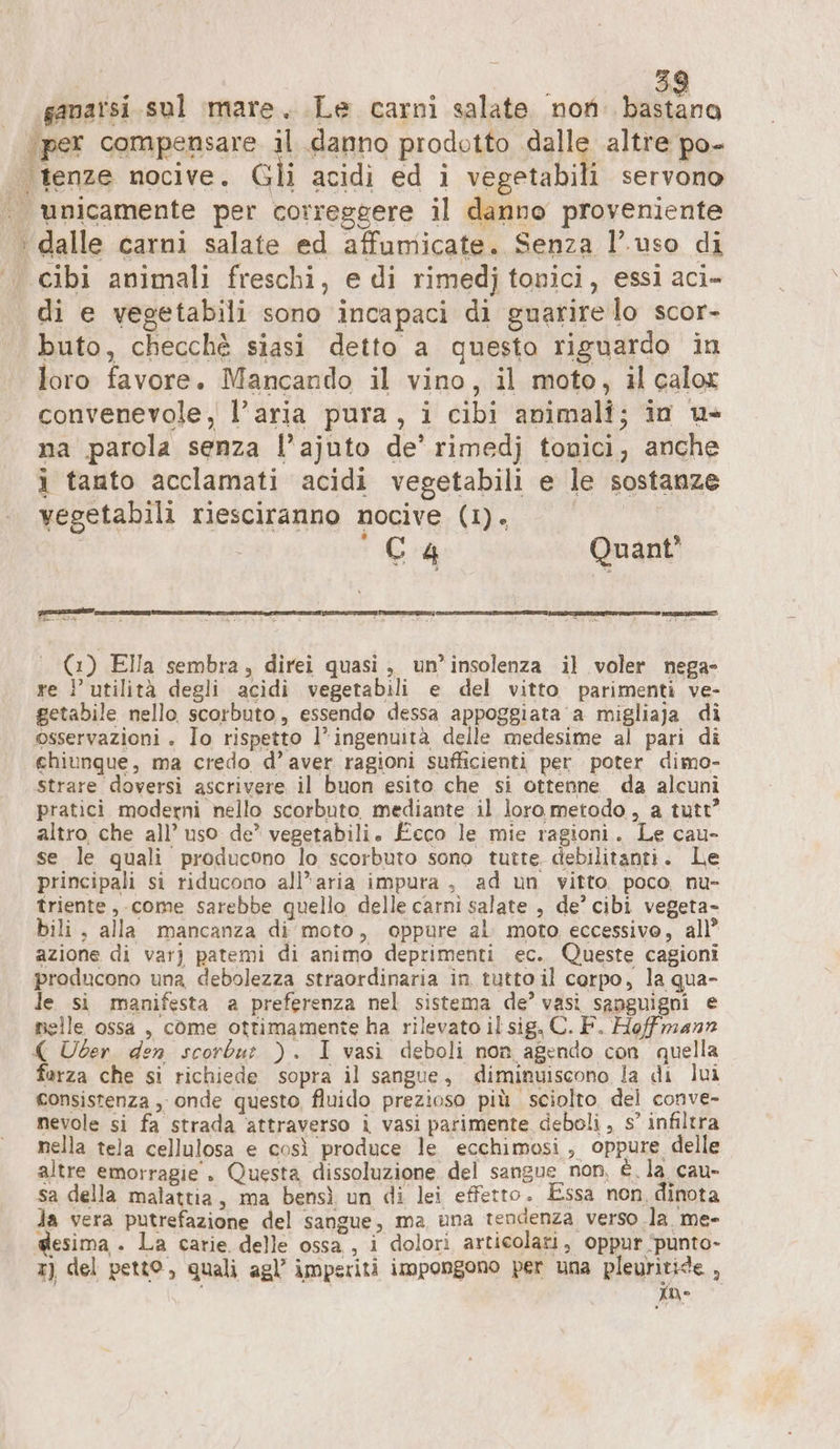 ganarsi.sul mare. Le carni salate. non: bastano per compensare il danno prodotto FR altre po- tenze nocive. Gli acidi ed i vegetabili servono «unicamente per correggere il danno proveniente &gt; dalle carni salate ed affumicate. Senza l’uso di |. cibi animali freschi, e di rimedj tonici, essi aci- di e vegetabili sono incapaci di guarire lo scor- buto, checchè siasi detto a questo riguardo in loro favore. Mancando il vino, il moto, il calox convenevole, l’aria pura, i cibi animali; in u- na parola senza l’ajuto de’ rimedj tonici, anche i tanto acclamati acidi vegetabili e le sostanze vegetabili riesciranno nocive (1). | 'C4 Quant’ rege; SERIES TNT ne an x È et | (1) Ella sembra, direi quasi, un’insolenza il voler nega» re ? utilità degli acidi vegetabili e del vitto parimenti ve- getabile nello scorbuto, essendo dessa appoggiata a migliaja di osservazioni . Io rispetto l’ingenuità delle medesime al pari di chiunque, ma credo d’ aver ragioni sufficienti per. poter dimo- strare doversi ascrivere il buon esito che si ottenne da alcuni pratici moderni nello scorbuto mediante il loro metodo, a tutt? altro, che all’ uso de” vegetabili. Ecco le mie ragioni. Le cau- se le quali producono lo scorbuto sono tutte. debilitanti. Le principali si riducono all’aria impura, ad un vitto poco nu- triente, come sarebbe quello delle carni salate , de’ cibi vegeta- bili, alla mancanza di moto, oppure al moto eccessivo, all” azione di var) patemi di animo deprimenti ec. Queste cagioni producono una debolezza straordinaria in tutto il corpo, la qua- le si manifesta a preferenza nel sistema de’ vasi sanguigni e nelle ossa , come ottimamente ha rilevato il sig. C. F. Hoffmann ( Uber den scorbur ). I vasi deboli non agendo con quella ferza che si richiede sopra il sangue, diminuiscono la di lui consistenza , onde questo fluido prezioso più sciolto del conve- nevole si fa strada attraverso i vasi parimente deboli , s’ infiltra nella tela cellulosa e così produce le ecchimosi, oppure delle altre emorragie . Questa dissoluzione del sangue non, è. la_cau- sa della malattia, ma bensì un di lei effetto. Essa non, dinota la vera putrefazione del sangue, ma una tendenza verso la. me- gesima . La carie delle ossa , i dolori articolari, oppur ‘punto- x) del petto, quali agl’ imperiti impongono per una pleyritide , mne