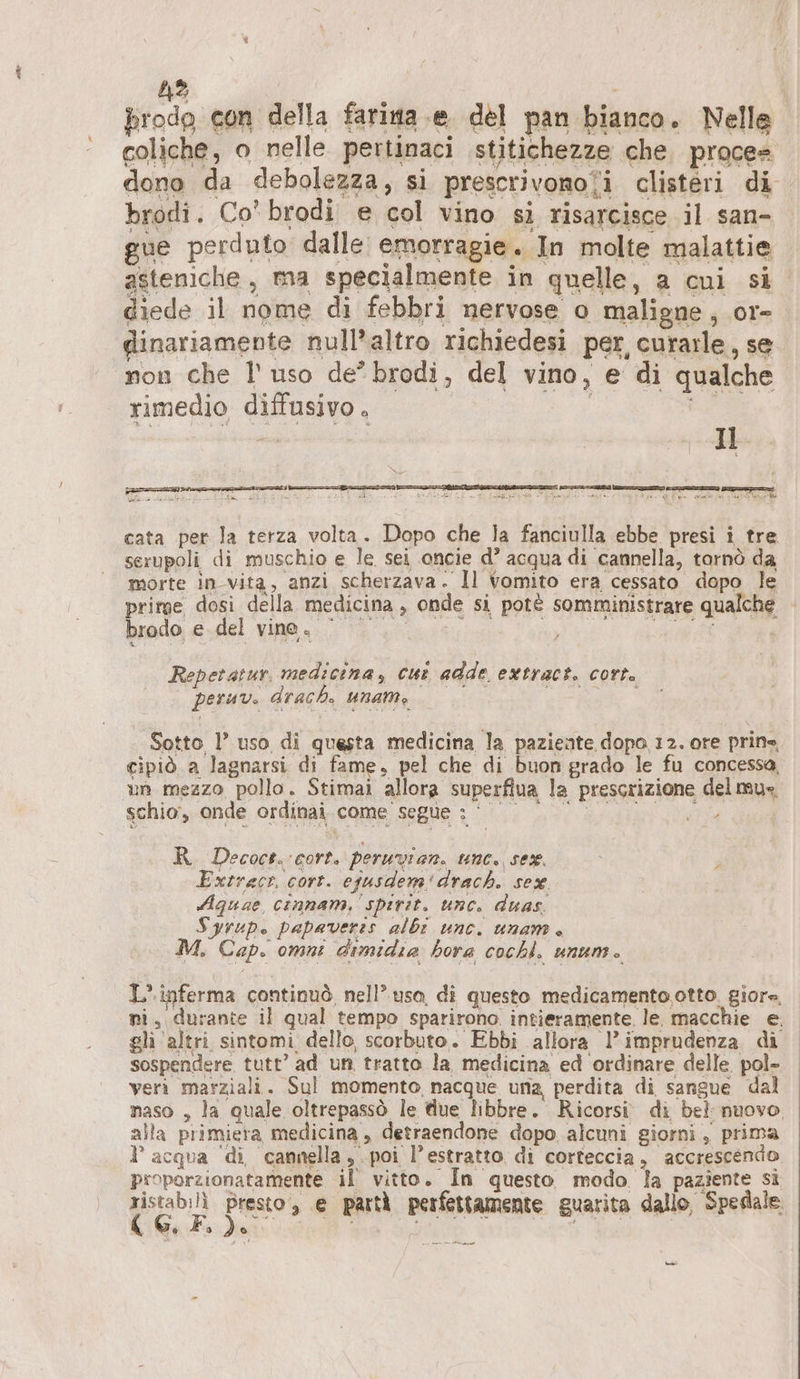 % n3 brodo con della farita e del pan bianco. Nelle coliche, o nelle pertinaci stitichezze che. proce dono da debolezza, si prescrivono/i clisteri di brodi. Co' brodi e col vino si risarcisce il san- gue perduto dalle: emorragie. In molte malattie asteniche , ma specialmente in quelle, a cui si diede il nome di febbri nervose o maligne , or- dinariamente null'altro richiedesi per, curarle , se mon che l'uso de’ brodi, del vino, e di qualche rimedio diffusivo. | pe: ASTA ZIO ren = e WR GESTO « = elseif DE i Peet ETA PENNE ka Ra cata per la terza volta. Dopo che la fanciulla ebbe presi i tre serupoli di muschio e le sei oncie d° acqua di cannella, tornò da morte invita, anzi scherzava. Il vomito era cessato dopo le prime dosi della medicina , onde si potè somministrare qualche brodo e del vine. Repetatur. medicina, cut adde extract. Corte peruv. drach, unam, Sotto 1’ uso di questa medicina la paziente dopo 12. ore prine, cipiò a lagnarsi di fame, pel che di buon grado le fu concessa, un mezzo pollo. Stimai allora superfiua la prescrizione del mus schio:, onde ordinai come segue : ‘ 4 R Decoet.:cort. peruvian. une. sex. Extract. cort. egusdem'drach. sex. Aquae cinnam, spirit. unc. duas. Syrup. papaveris albi une. unam . MI, Cap. omni dimidia hora cochi. unum. L’.inferma continuò, nell’ uso, di questo medicamento.otto. giore, ni, durante il qual tempo sparirono. intieramente. le, macchie e. gli altri sintomi dello, scorbuto. Ebbi allora l’imprudenza di sospendere tutt’ ad un tratto la medicina ed ordinare delle pol- verì marziali. Sul momento nacque una, perdita di sangue dal naso , la quale oltrepassò le tive libbre. Ricorsi di bei nuovo, alla primiera medicina, detraendone dopo alcuni giorni , prima I acqua di, cannella , poi l’estratto di corteccia, accrescendo proporzionatamente il vitto. In questo modo la paziente si ver eri » € partà perfettamente guarita dallo, Spedale ee