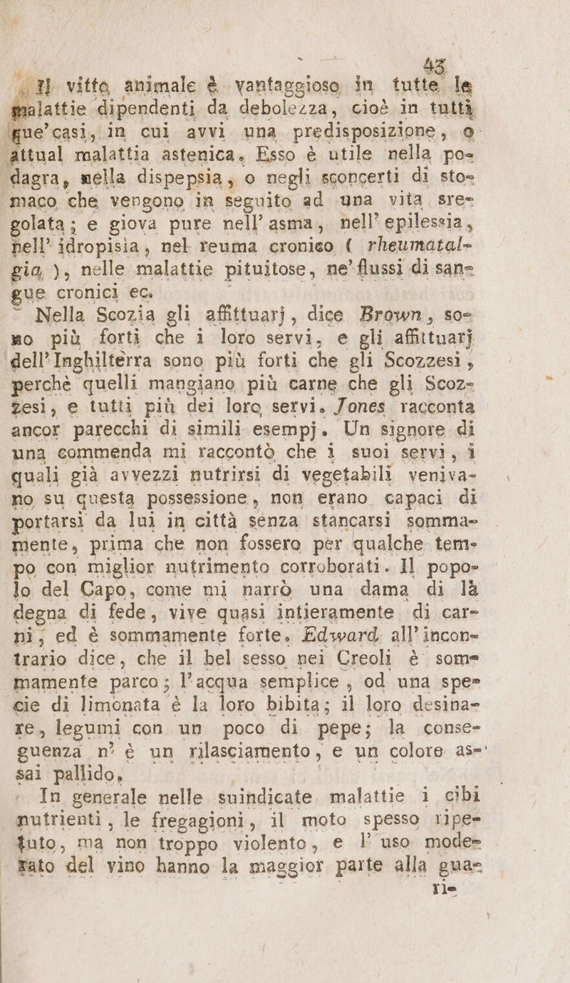 = PE: vitto animale è tee in RN. le malattie dipendenti da debolezza, cioè in tuttà ‚gue’casi, in cui avvi una predisposizione, @- attual malattia astenica. Esso è utile nella pos dagra, mella dispepsia ; o negli sconcerti di sto= maco ‘che vengono in seguito ad una vita sre- golata; e giova pure nell’ asma, nell’ epilessia, dell idropisia , nel reuma cronieo ( rheumatal- gia, ), nelle malattie pituitose, ne’ flussi di sane gue cronici ec. © Nella Scozia gli affittuarj, dice Brown, so mo più forti che i loro servi, e gli afittuarj dell’ Inghilterra sono più forti che gli Scozzesi , perchè quelli mangiano più carne che gli Scoz- zesi, e tutti più dei loro servi. Jones racconta ancor parecchi di simili esempj. Un signore di una commenda mi raccontò che i suoi servi, i quali cià avvezzi nutrirsi di vegetabili veniva- no su questa possessione, non erano. capaci di portarsi da lui in città senza stancarsi somma» mente, prima che non fossero per qualche tem» po con miglior nutrimento corroborati. Il popo- lo del Capo, come mi narrò una dama di là degna di fede, vive quasi intieramente di car- ni, ed è sommamente forte, Edward. all’ incon- trario dice, che il bel sesso nei Creoli è some mamente parco; l’acqua semplice , od una spe= cie di limonata è la loro bibita; il loro desina- re, legumi con un poco di pepe; la conse» guenza n° è un rilasciamento, e un colore as-' sai pallido, In generale nelle suindicate malattie i cibi nutrienti, le fregagioni, i il moto spesso ripe» tuto, ma non troppo violento, e l’ uso mode» rato ‘del vino hanno la maggior parte alla gua Tie