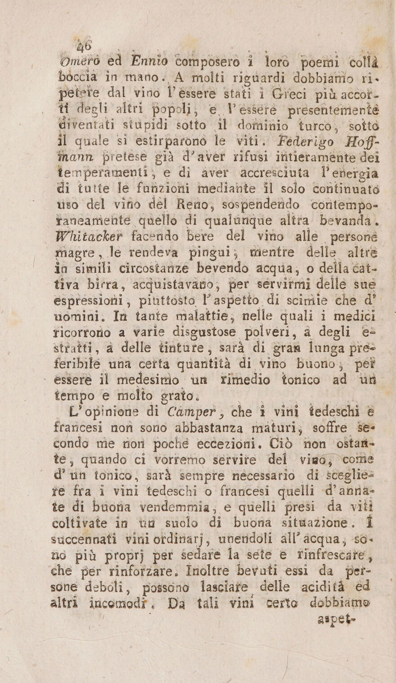 Ma Omerò ed Ennio Composero i lorò poemi collà. boccia in mano. A molti riguardi dobbiamo ri- petere dal vino l'essere stati i Gieci più accof- ti degli altri popoli; € l'essere presenterienté diventati stüpidi sotto il dominio turco, sotto il quale si estirparonò le viti. Federizo Hof- mann pretese già d’aver rifusi intieramente dei temperamenti; e di aver accresciuta l’etergia di tutte le funzioni mediante il solo continuato uso del vino del Reno, sospendendo contempo- faneamehte quello di qualanque altra bevanda. — Whitacker facendo bere del vino alle persone magre, le rendeva pingui; mentre delle altre in simili circostanze bevendo acqua; o della cat- tiva birra, acquistavano, per servirmi delle sue espressioni, piuttosto l'aspetto di scimie che d’ uomini, In tante malattie; nelle quali i medici ficorroro a varie disgustose polveri, a degli e- stratti, a delle tinture, sarà di gram lunga pre feribile una certa quantità di vino buorio; pet | essere il medesimo un rimedio fonico ad un tempo e molto grato: ER NI | L'opinione di Camper, che ı vini tedeschi è francesi non sono abbastanza maturi; soffre se- condo me non poche eccezioni. Ciò non ostan- te, quando ci vorremo servite del vimo, come d’ un tonico, sarà sempre nécessario di sceglié- te fra i vini tedeschi o francesi quelli d’anna- te di buona vendemmia; e quelli presi da viti coltivate in un suolo di buona situazione. 1 succennati vini ordinarj, uneridoli all’ acqua; so- ti più proprj per sedare la sete € rinfrescare, che per rinforzare. Inoltre bevuti essi da per- sone deboli, possono lasciare delle acidità ed altri incomodr., Da tali vini certe dobbiamo | aspet-