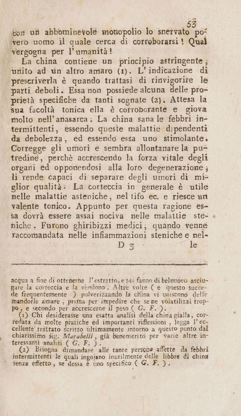 kon uf abbominevolé monopolio lo sia dos ‘vero nomo il quale cerca di corroborarsi! Qual vergogna per l'umanità! . La china contiene un principio astringente ; unito ad un altro amaro (1). L'indicazione di preseriverla è quando trattasi di rinvigorire le parti deboli. Essa non possiede alcuna delle pro= prietà specifiche da tanti sognate (2). Attesa la sua facoltà tonica ella è corroborante e giova molto nell’anasarca: La china sanale febbri in- termittenti, essendo queste malattie dipendenti da debolezza, ed essendo essa uno stimolante. Corregge gli umori e sembra allontanare la pu* tredine, perchè accrescendo la forza vitale degli organi ed opponendosi alla loro degenerazione; li rende capaci di separare degli umori di mi glior qualità: La corteccia in generale è utile nelle malattie asteniche, nel tifo ec. e riesce un valente tonico. Appunto per questa ragione es- sa dovrà essere assai nociva nelle malattie ste- « hiche. Furono ghiribizzi medici; quando venne raccomandata nelle infiammazioni steniche e nel- | Dia: le PA mi e È » » e a Sesia. MR | 8 y FL acqua a fine di ottenerhe l'estratto, e toi fanno di belnuovo asciu- gare la corteccia e la vendono: Altre volte ( è questo. succe- de frequentemente ) polveriZzando la china vi uniscono delle mandorlè amate ; pritha per impedire che se ne volatilizzi trop- po ; e secondo per accrescerne il peso ( G. F. ). | (1) Chi desiderasse una esatta analisi della china gialla; cor- tedata da molte pratiche ed importanti riflessioni , legga 1’ ec- cellente' trattato scritto ultimamente intorno a questo punto dal chiarissimo Sig. Marabelli , già benemetito per varie altre in- teressanti «abaliti ( G: F: }) per SERRE I I . (2) Bisogna dimandare alle tante persone affette da febbri intermittenti le quali ingojano inutilmente delle libbre di china senza effetto, se dessa &amp; uno specifico ( G, F. ),