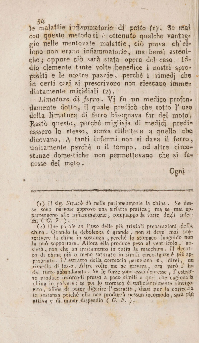 je malattie infiammatorie di petto (1). Se mai gio nelle mentovate malattie, ciò prova ch’ el- leno nan erano infiammatorie, ma. bens) asteni- che; oppure ciò sarà stata opera del caso. Id- dio clemente tante volte ‘benedice i nostri spro- positi e le nostre pazzie, perchè i rimedj che in certi casì si prescrivono non riescano imme= diatamente micidiali (2). e; Limature di ferro. Vi fu un medico profon- damente dotto; il quale predicò che sotto 1’ uso della limatura di ferro bisognava far del moto, Bestò questo, perchè migliaja di medici predi= cassero lo stesso, senza riflettere a quello che dicevano. A tanti infermi non si dava il ferro, unicamente perchè o il tempo, od altre circo» cesse del moto, Ogni | Er ir 24 &lt; = te) da va are (1) Il sig. Strack da nelle peripneumonie la china. . Se des se sono nervose approvo una siffatta pratica; ma Se mai ap- partengono alle infiammatorie, compiango Ja sorte degli infer- i i CI N MT ari: (2) Due parole su l'uso delle più triviali preparazioni della china; Quando la debolezza è grande ,.non si deve mai pre- scrivere la china in sostanza ; perchè lo stomaco languido non la può sopportare. Allora ella produce peso al ventricolo, an- sietà, non che un irritamento in tutta Ja macchina. Il decot- to di china più o meno saturato in simili circostanze è più ap- propriato. L’ estratto della-corteccia peruviana è, direi, un rimedio di lusso. Altre volte me ne serviva, ora però | ho del tutto abbandonato . Se le forze sono assai depresse , 1’ estrat- to produce incomodi presso a poco simili a quei che cagiona la china in polvere ; se poi lo stomaco è: sufficientemente rinvigo- wito , affine di poter digerire l'estratto , diasi pur la corteccia în sostanza poichè ella non produrrà nessun incomodo, sarà più attiva e di minor dispendio ( G. F. ). x gp er