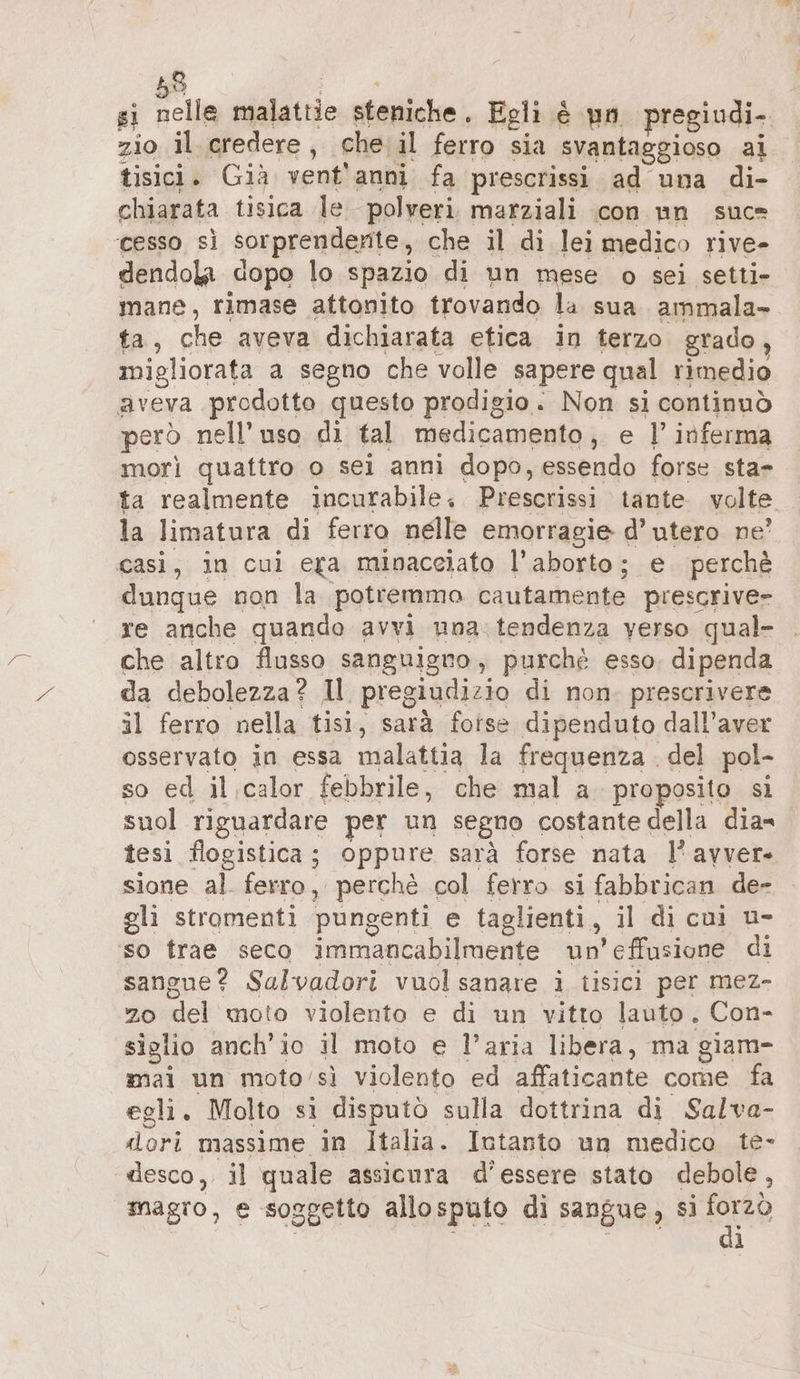 si N ulm afalgtrie steniche. Egli è pn pregiudi. zio il credere ; che: il ferro sia svantaggioso al tisici. Già vent'anni fa prescrissi ad una di- chiarata tisica le polveri marziali con nn suc= cesso sì sorprendente , che il di lei medico rive- dendola dopo lo spazio di un mese o sei setti- mane, rimase attonito trovando la sua ammala» ta, che aveva dichiarata etica in terzo grado migliorata a segno che volle sapere qual rimedio aveva prodotto questo prodigio. Non si continuò però nell'uso di tal medicamento, e |’ inferma morì quattro o sei anni dopo, essendo forse sta- ta realmente incurabile + Prescrissi tante volte la limatura di ferro nelle emorragie d’ utero ne’ casi, in cui era minacciato l'aborto; e perchè dunque non la potremmo cautamente prescrive» re anche quando avvi una: tendenza yerso qual- che altro flusso sanguigno, purché esso. dipenda da debolezza? Il pregiudizio di non prescrivere il ferro nella tisi, sarà forse dipenduto dall'aver osservato in essa malattia la frequenza . del pol- so ed il calor febbrile, che mal a proposito si suol riguardare per un segno costante della dia tesi flogistica ; RI are sarà forse nata l’avver- sione al. ferro, perché col ferro si fabbrican de- gli stromenti pungenti fe taglienti, il di cui u- ‘so frae seco immancabilmente un’effusione di sangue? Salvadori vuol sanare i tisici per mez- 20 del moto violento e di un vitto lauto, Con- siglio anch'io il moto e l’aria libera, ma giam- mai un moto'sì violento ed affaticante come fa egli. Molto si disputò sulla dottrina di Salva- dori massime in Italia. Intanto un medico te- desco, il quale assicura d'essere stato debole , magro, e soggetto allosputo di sangue, si ep ì