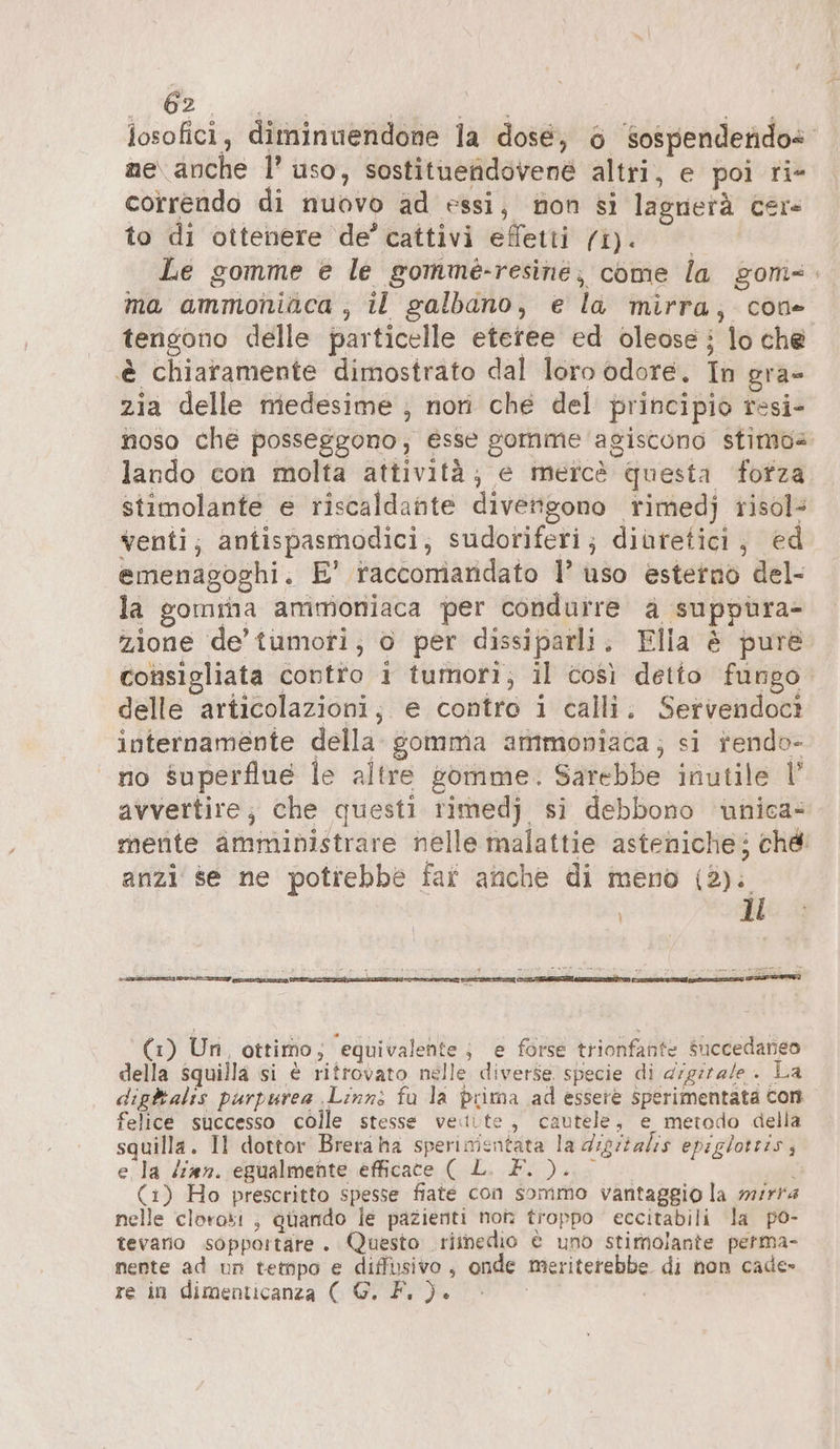 OZ, a | losofici, diminuendone la dose, 6 sospendetido@ ne anche 1’ uso, sostituehdovene altri, e poi ri- correndo di nuovo ad essi, non si lagnerà cer to di ottenere de’ cattivi effetti fi). Le gomme e le gomme-resine, come la gom-. ma ammoniaca , il galbano, e la mirra, cone tengono delle particelle eteree ed oleose; lo che è chiaramente dimostrato dal loro odore. In gra- zia delle medesime ; nori che del principio resi- noso che posseggono, esse gomme agiscono stime lando con molta attività; e mercè questa fotza stimolante e riscaldante divengono rimedj risol: venti; antispasmodici, sudoriferi; diureticı , ed emenagoghi. E’ raccomandato 1’ uso esterno del- la gomina ammoniaca per condurre a suppüra- zione de’ tumori, o per dissiparli. Elia è pure consigliata contto i tumori; il così detto fungo delle articolazioni, e contro i calli. Servendoci internamente della somma ammoniaca; si rendo- no superflue le altre somme. Sarebbe inutile l’ avvertire; che questi rimedj si debbono wniea- mente amministrare nelle malattie asteniche; ché anzi se ne potrebbe far anche di meno (2). | ll PERI (LAP 2 (1) Un, ottimo; equivalente; e forse trionfante Succedaneo della squilla si è ritrovato nelle diverse specie di digirale . La dightalis purpurea ‚Linns fu la prima ad essere sperimentata con felice successo colle stesse vette, cautele, e metodo della squilla. Il dottor Brera ha sperinientata la dıgrtalis epiglotris, e la ‘ian. egualmente efficace ( L. F. ). i (1) Ho prescritto spesse fiate con sommo vantaggio la mirra nelle clorosi , quando le pazienti non troppo eccitabili la po- tevario sopportare. Questo riinedio è uno stimolante perma- nente ad un tempo e diffusivo, onde meriterebbe di non cade» re in dimenticanza ( G. F. ).