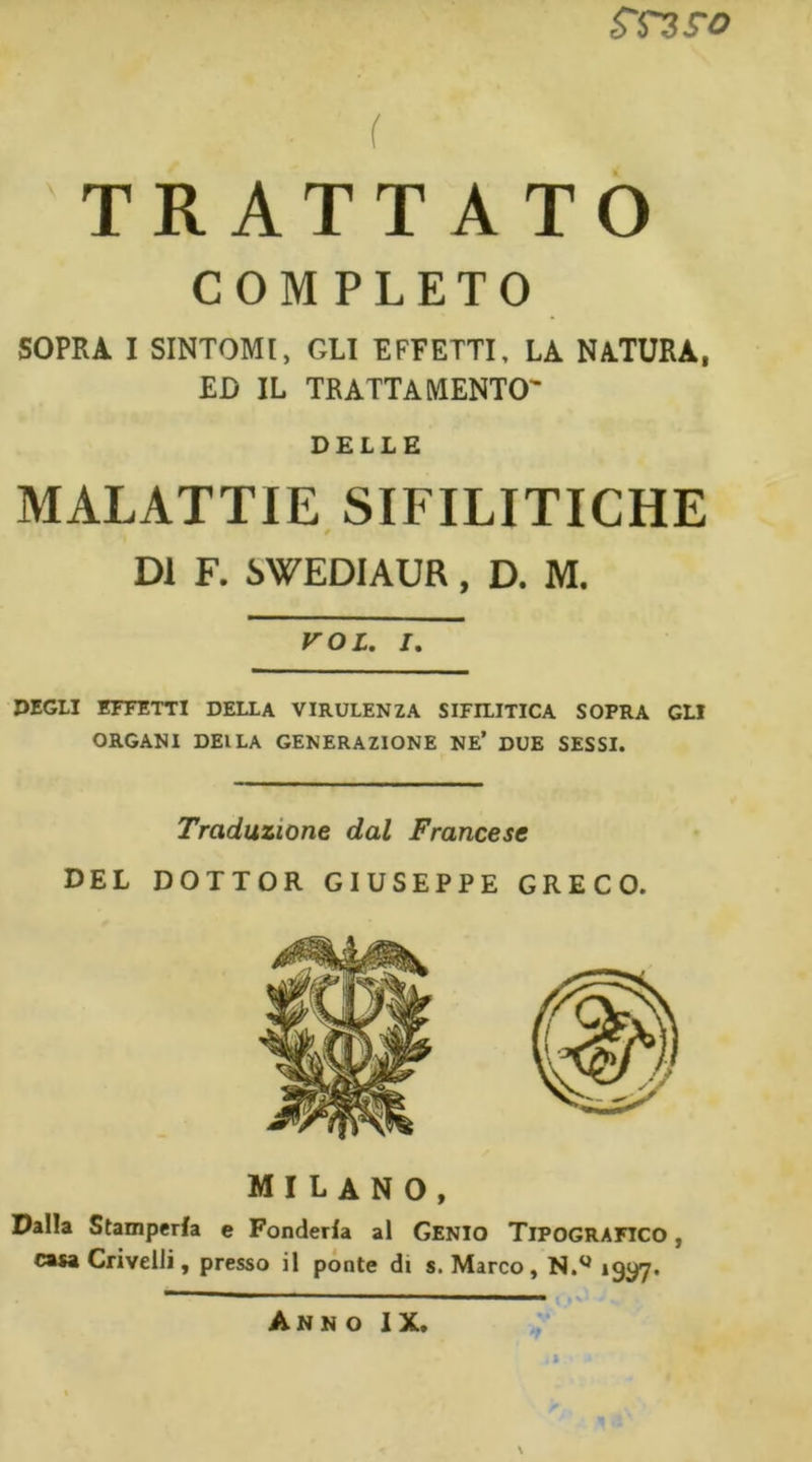 mro f TRATTATO COMPLETO SOPRA I SINTOMI, GLI EFFETTI, LA NATURA, ED IL TRATTAMENTO' DELLE MALATTIE SIFILITICHE DI F. SWEDIAUR, D. M. VOI. I. DEGLI EFFETTI DELLA VIRULENZA SIFILITICA SOPRA GLI ORGANI DEILA GENERAZIONE NE’ DUE SESSI. Traduzione dal Francese DEL DOTTOR GIUSEPPE GRECO. MILANO, Dalla Stamperia e Fonderla al Genio TIPOGRAFICO, casa Crivelli, presso il pónte di s. Marco, N.^ »9y7* Anno IX, N