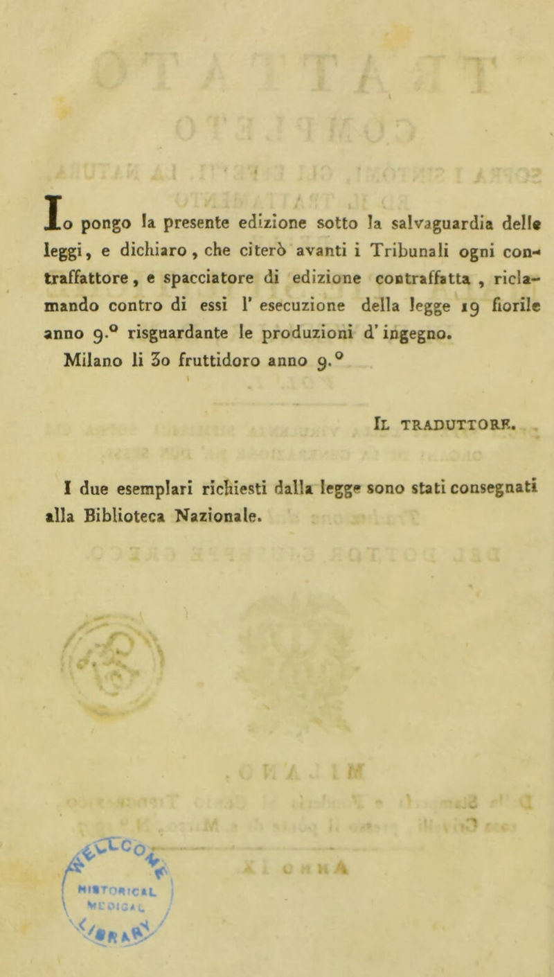 P y lo pongo la presente edizione sotto la salvaguardia delle leggi, e dichiaro, che citerò avanti i Tribunali ogni con- traffattore , e spacciatore di edizione contraffatta , ricla- mando contro di essi 1’ esecuzione della legge 19 fiorile anno 9.® risguardante le produzioni d’ingegno. Milano li 3o fruttidoro anno 9.^ I Il traduttore. I due esemplari richiesti dalla legge sono stati consegnati alla Biblioteca Nazionale. .^CCCo-- HlBToetCtL i è*