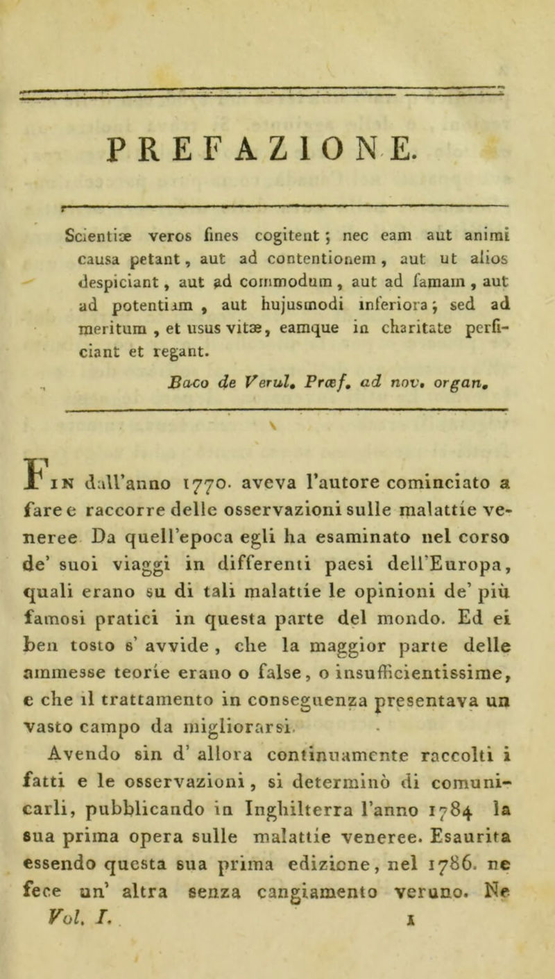 PREFAZIONE. f ' ■ ' ■  ■ ' • - 1- - Scientiae veros fines cogitent ; nec eam aut animi causa petant, aut ad contentionem, aut ut alios despiclant, aut ad cornmodum, aut ad famain, aut ad potentiim , aut hujusmodi interiora; sed ad meri tura , et usus vitae, eamque in charitate perfi- ciant et regant. Baco de Verul» Prcef, ad nov, organ, \ t IN daU’anno 1770. aveva l’autore cominciato a faree raccorre delle osservazioni sulle malattie ve- neree Da quell’epoca egli ha esaminato nel corso de’ suoi viaggi in differenti paesi dell’Europa, quali erano su di tali malattie le opinioni de’ più famosi pratici in questa parte del mondo. Ed ei ben tosto s’ avvide , che la maggior parte delle ammesse teorie erano o false, o insufficientissime, e che il trattamento in conseguenza presentava un vasto campo da migliorarsi. Avendo sin d’ allora continuamente raccolti i fatti e le osservazioni, si determinò di comuni- carli, pubblicando in Inghilterra l’anno 1784 la sua prima opera sulle malattie veneree. Esaurita essendo questa sua prima edizione, nel 1786. ne fece un’ altra senza cangiamento veruno. Ne