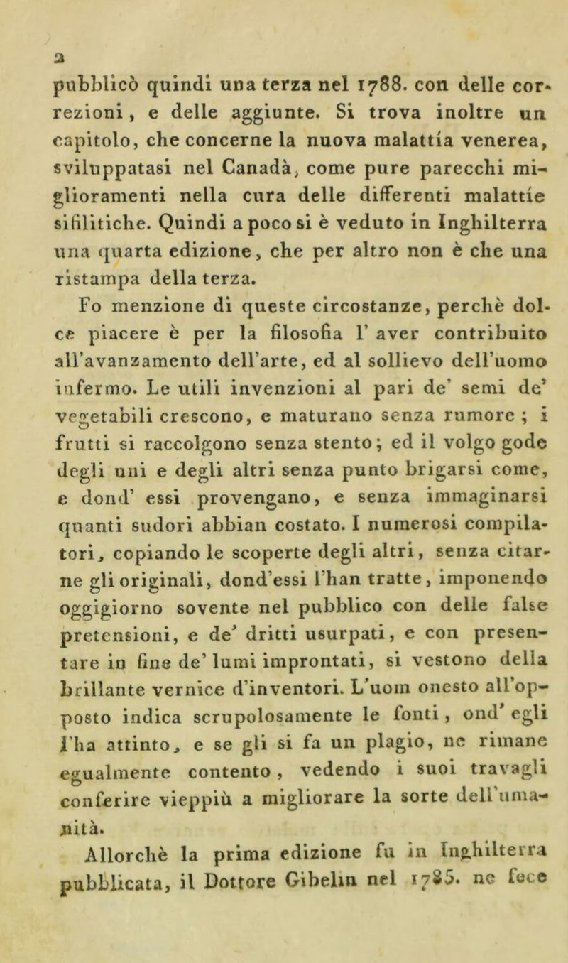 pubblicò quindi una terza nel 1788. con delle cor* rezioni, e delle aggiunte. Si trova inoltre un capitolo, che concerne la nuova malattia venerea, sviluppatasi nel Canada, come pure parecchi mi- glioramenti nella cura delle differenti malattie sifilitiche. Quindi a poco si è veduto in Inghilterra una quarta edizione, che per altro non è che una ristampa della terza. Fo menzione di queste circostanze, perchè dol- ce piacere è per la filosofia F aver contribuito all’avanzamento dell’arte, ed al sollievo deU’uomo infermo. Le utili invenzioni al pari de’ semi de* ve2;etabili crescono, e maturano senza rumore ; i frutti si raccolgono senza stento; ed il volgo gode degli uni e degli altri senza punto brigarsi come, e dond’ essi provengano, e senza immaginarsi quanti sudori abbian costato. I numerosi compila- tori, copiando le scoperte degli altri, senza citar- ne gli originali, dond’essi l’han tratte, imponendo oggigiorno sovente nel pubblico con delle false pretensioni, e de^ dritti usurpati, e con presen- tare in fine de’lumi improntati, si vestono della brillante vernice d’inventori. L’uoin onesto all op- posto indica scrupolosamente le fonti, ond egli i’ha attinto, e se gli si fa un plagio, iic rimane effualmente contento, vedendo i suoi travagli O conferire vieppiù a migliorare la sorte dell uma- nità. Allorché la prima edizione fu in Inghilterra pubblicata, il Dottore Gibelin nel 1785. nc fece