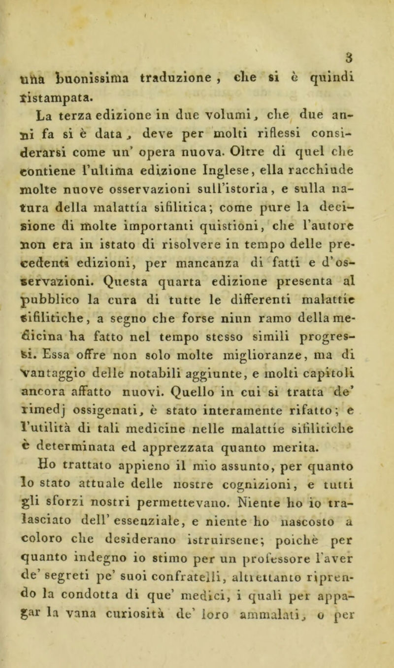 » 3 ìiha buonissima traduzione , che si è quindi tistampata. La terza edizione in due volumi ^ che due an- ni fa si è data j deve per molti riflessi consi- derarsi come un’ opera nuova. Oltre di quel che contiene Tuliima edizione Inglese, ella racchiude molte nuove osservazioni sull’istoria, e sulla na- tura della malattia sifilitica; come pure la deci- sione di molte importanti quistioni, che l’autore non era in istato di risolvere in tempo delle pre- cedenti edizioni, per mancanza di fatti e d’os- servaziioni. Questa quarta edizione presenta al pubblico la cura di tutte le differenti malattie sifilitiche, a segno che forse niun ramo della me- dicina ha fatto nel tempo stesso simili progres- si. Essa offre non solo molte miglioranze, ma di Vantaggio delle notabili aggiunte, e molti capitoli ancora affatto nuovi. Quello in cui si tratta de’ rimedj ossigenati, è stato interamente rifatto; e l’utilità di tali medicine nelle malattie sifilitiche è determinata ed apprezzata quanto merita. Ho trattato appieno il mio assunto, per quanto lo stato attuale delle nostre cognizioni, e tutti gli sforzi nostri permettevano. Niente ho io tra- lasciato dell’ essenziale, e niente ho nascosto a coloro che desiderano istruirsene; poiché per quanto indegno io stimo per un professore l’aver de’ segreti pe’ suoi confratelli, altiettanto ripren- do la condotta di que’ medici, i quali per appa- gar la vana curiosità de’ loro ammalali, o per