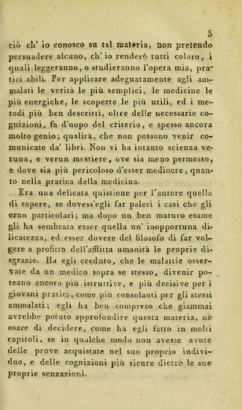 I 5 (ciò cil* io conosco su tal materia, óon pretendo persuadere alcuno, ch’io renderò tutti coloro, i quali leggeranno, o studieranno l’opera mia, pra tici abili. Per applicare adeguatamente agli am- malati le verità le più semplici, le medicine le più energiche, le scoperte le più utili, cd i me- todi più ben descritti, oltre delle necessarie co- gnizionij fa d’uopo del ctiterio, e spesso ancora molto genio; qualità, che non possono venir co- municate da’ libri. Non vi ha intanto scienza ve» runa, e verun mestiere^ ove sia meno permesso, e dove sia più pericoloso d’esser mediocre, quan- to nella pratica della medicina. Era una delicata quistione per Tautore quella di sapere, se dovess’egli far palesi i casi che gli eraii particolari; ma dopo un ben maturo esame gli ha sembrata esser quella un’ inopportuna di- licatezza, ed esser dovere del filosofo di far vol- gere a profitto dell’afflitta umanità le proprie di- sgrazie. Ha egli credutOj che le malattie osser- vate da un medico sopra se stesso^ divenir po- teano ancora più istruttive, e più decisive per i giovani pratici, come più consolanti per gli stessi ammalati ; egli ha ben compreso che giammai avrebbe potuto approfondire questa materia, nè osare di decidere, come ha egli fatto in molti capitoli, se in qualche modo non avesse avute delle prove acquistate nel suo proprio indivi- duo, e delle cognizioni più sicure dietro le sue proprie senzazioni.