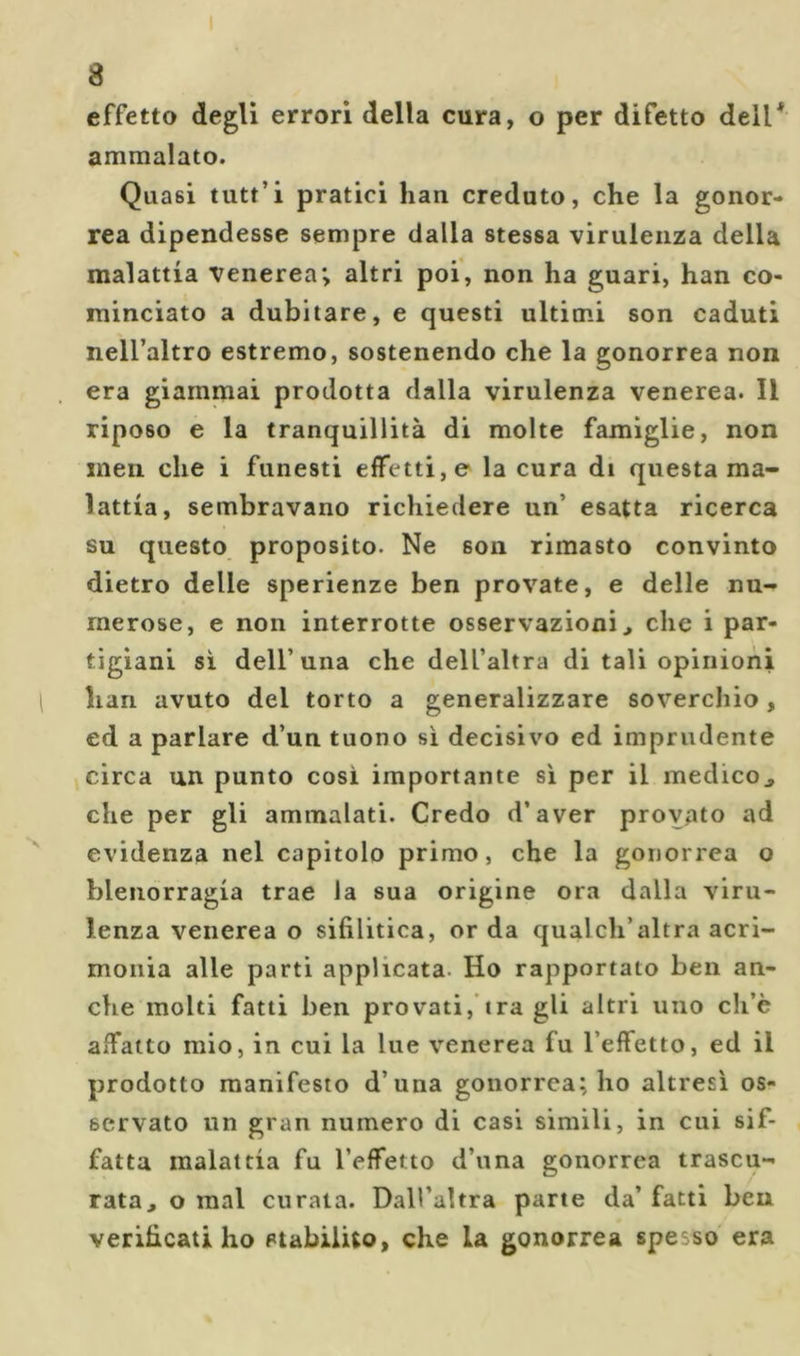effetto degli errori della cura, o per difetto dell* ammalato. Quasi tutt’i pratici han creduto, che la gonor- rea dipendesse sempre dalla stessa virulenza della malattia venerea; altri poi, non ha guari, han co- minciato a dubitare, e questi ultimi son caduti nell’altro estremo, sostenendo che la gonorrea non era giammai prodotta dalla virulenza venerea. Il riposo e la tranquillità di molte famiglie, non meli che i funesti effetti, e la cura di questa ma- lattia, sembravano richiedere un’ esatta ricerca su questo proposito. Ne son rimasto convinto dietro delle sperienze ben provate, e delle nu- merose, e non interrotte osservazioni ^ che i par- tigiani si dell’una che dell’altra di tali opinioni han avuto del torto a generalizzare soverchio, ed a parlare d’un tuono si decisivo ed imprudente circa un punto cosi importante si per il medico^ che per gli ammalati. Credo d’aver provato ad evidenza nel capitolo primo, che la gonorrea o blenorragia trae la sua origine ora dalla viru- lenza venerea o sifilitica, or da qualch’altra acri- monia alle parti applicata. Ho rapportato ben an- che molti fatti ben provati,'ira gli altri uno ch’è affatto mio, in cui la lue venerea fu l’effetto, ed il prodotto manifesto d’una gonorrea; ho altresì os- servato un gran numero di casi simili, in cui sif- fatta malattia fu l’effetto d’una gonorrea trascu- rata, o mal curata. Dall’altra pane da’ fatti ben verificati ho Plabilito, che la gonorrea spesso era