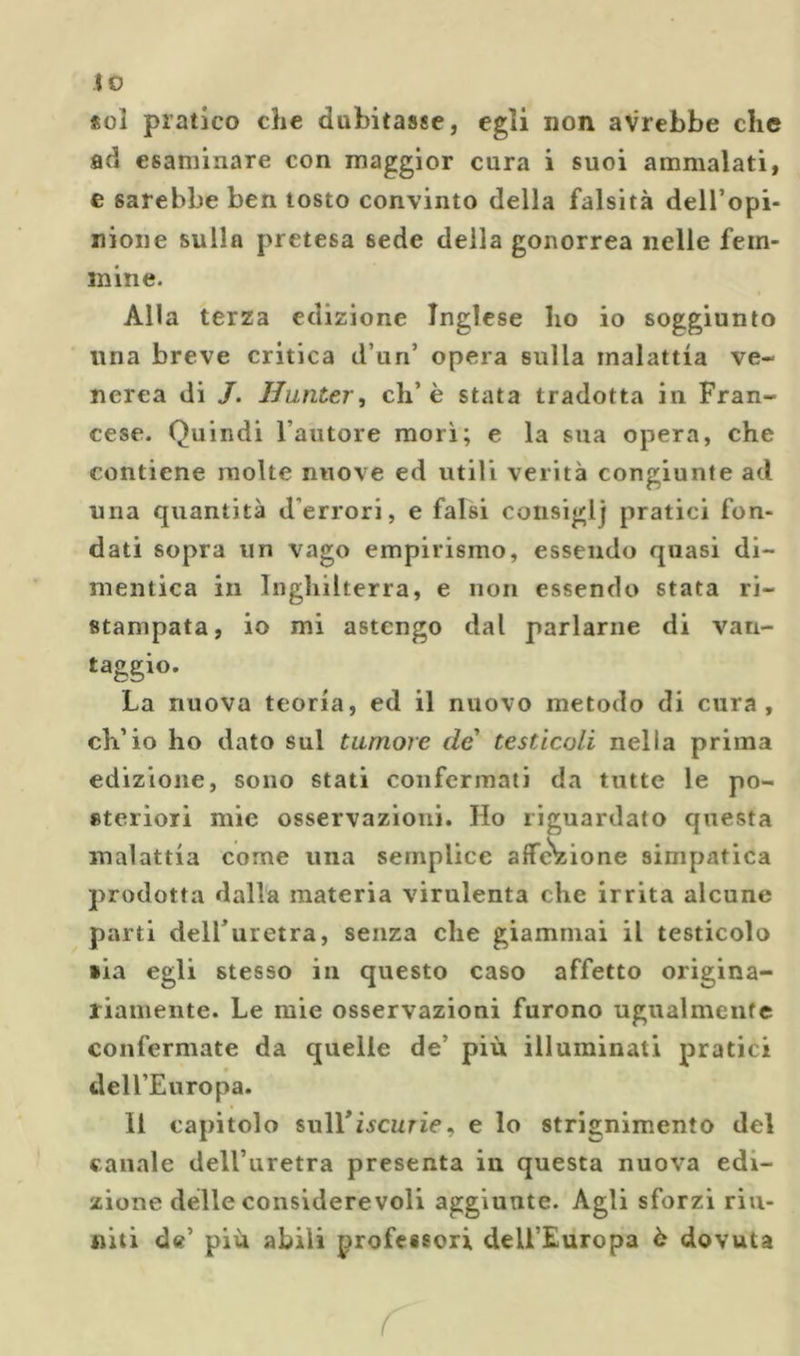 lo sol pratico che dubitasse, egli non avrebbe che ad esaminare con maggior cura i suoi ammalati, e sarebbe ben tosto convinto della falsità deH’opi- nione sulla pretesa sede della gonorrea nelle fém- inine. Alla terza edizione Inglese ho io soggiunto lina breve critica d’un’ opera sulla malattia ve- nerea di /. Jlunter, eh’è stata tradotta in Fran- cese. Quindi l’autore morì; e la sua opera, che contiene molte nuove ed utili verità congiunte ad una quantità d’errori, e falsi consiglj pratici fon- dati sopra un vago empirismo, essendo quasi di- mentica in Inghilterra, e non essendo stata ri- stampata, io mi astengo dal parlarne di van- taggio. La nuova teoria, ed il nuovo metodo di cura, ch’io ho dato sul tumore de' testicoli nella prima edizione, sono stati confermati da tutte le po- steriori mie osservazioni. Ho riguardato questa malattia come una semplice affc^cione simpatica prodotta dalla materia virulenta che irrita alcune parti delFuretra, senza che giammai il testicolo •ia egli stesso in questo caso affetto origina- riamente. Le mie osservazioni furono ugualmente confermate da quelle de’ più illuminati pratici deU’Europa. Il capitolo sull*iscurie, e lo strignimento del canale dell’uretra presenta in questa nuova edi- zione delle considerevoli aggiunte. Agli sforzi riu- niti de’ più abili professori deU’Europa è dovuta r