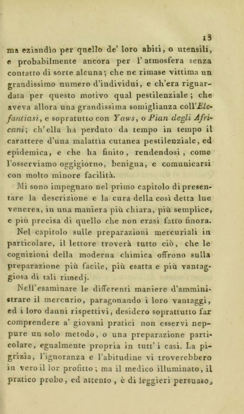 ma eziandìo per quello de’ loro abiti, o utensili, c probabilmente ancora per l’atmosfera senza contatto di sorte alcuna*, che ne rimase vittima un grandissimo numero d’individui, e ch’era riguar- data per questo motivo qual pestilenziale ; che aveva allora una grandissima somiglianza coll’£/e- fantiasif e sopratutto con Yawsy o Pian degli Afri- cani; ch’ella ha perduto da tempo in tempo il carattere d’una malattìa cutanea pestilenziale, ed epidemica, e che ha finito, rendendosi, come l’osserviamo oggigiorno, benigna, e comunicarsi con molto minore facilità. Mi sono impegnato nel primo capitolo di presen- tare la descrizione e la cura della cosi detta lue venerea, in una maniera più chiara, più semplice, c più precisa di quello che non crasi fatto finora. Nel capitolo sulle preparazioni mercuriali in particolare, il lettore troverà tutto ciò, che le cognizioni della moderna chimica offrono sulla preparazione più facile, più esatta e più vantag- giosa di tali rimedj. Nell’esaminare le differenti maniere d’ammini- strare il mercurio, paragonando i loro vantaggi, ed i loro danni rispettivi, desidero soprattutto far comprendere a’ giovani pratici non esservi nep- pure un solo metodo, o una preparazione parti- colare, egualmente propria in tutt’i casi. La pi- grizia, l’ignoranza e l’abitudine vi troverebbero in veroillor profitto; ma il medico illuminato, il pratico probo, ed attento , c di leggieri persuaso^