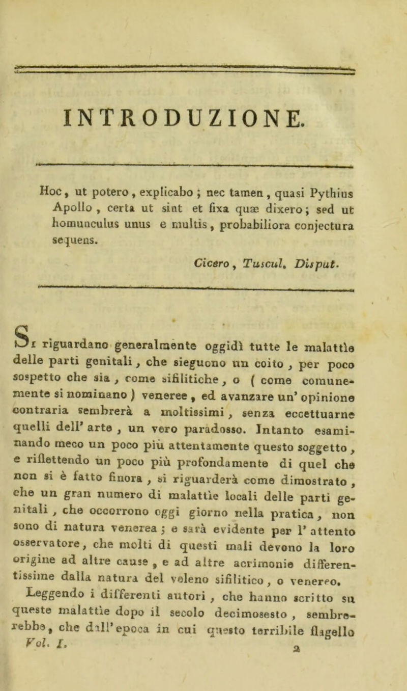 INTRODUZIONE. Hoc, ut potere , explicabo ; nec tamen , quasi Pythius Apollo , certa ut sint et fixa quæ dixero ; sed ut homunculus unus e niultis , probabiliora conjectura sejuens. Cicero y TuscuU Disputa c Oi riguardano-generalraènte oggidì tutte le malattìe delle parti genitali, che sìeguono un coito , per poco sospetto che sia , come aihlitiche , o ( come comune* mente si nominano ) veneree , ed avanzare un’ opinione contraria sembrerà a moltissimi, senza eccettuarne quelli dell* arte , un vero paradosso. Intanto esami- nando meco un poco più attentamente questo soggetto , e riflettendo un poco più profondamente di quel che non si è fatto finora , si riguarderà come dimostrato , che un gran numero di malattie locali delle parti ge- nitali , che occorrono oggi giorno nella pratica , non sono di natura venerea 5 e sarà evidente per 1* attento osservatore, che molti di questi mali devono la loro origine ad altre cause , e ad altre acrimonie differen- tissime dalla natura del veleno sifilitico, o venereo» Leggendo i differenti autori , che hanno scritto su queste malattìe dopo il secolo decimosesto , sembre- rebbe, che dall’epoca in cui questo terriliile flauello Voi, I. ^ ^