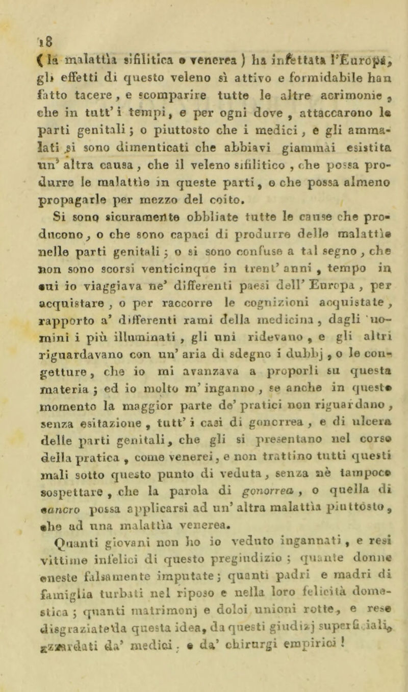 ì8 ( la milatlìi sifilitica • rencrea ) lia infilata TEuropé^ gli effetti di questo veleno sì attivo e formidabile han fatto tacere, e scomparire tutte le altre acrimonie 9 die in tutt’i tempi, e per ogni dove , attaccarono 1« parti genitali; o piuttosto che i medici, e gli amma- lati ^i sono dimenticati che abbiavi giammai esistita tin* altra causa , che il veleno sifilitico , che possa pro- durre le malattìe in queste parti, o che possa almeno propagarle per mezzo del coito. Si sono sicuramente obbliate tutte le cause che pro- ducono, o che sono capaci di produrre delle malattìe nelle parti genitali ; o si sono confuse a tal segno , che non sono scorsi venticinque in treni’ anni , tempo in •ui io viaggiava ne’ differenli paesi dell’ Europa , per acquistare , o per raccorre le cognizioni acquistate , rapporto a’ differenti rami della medicina, dagli uo- mini i più illuminati , gli uni ridevano , e gli altri riguardavano con un’ aria di sdegno i duhhj , o le coni getture, die io mi avanzava a proporli su questa materia ; ed io molto ra’ inganno , se anche in quest* momento la maggior parte de’pratici non riguardano , senza esitazione , tutt’ i casi di goncriea , e di ulcera delle parti genitali, che gli si presentano nel corso della pratica , come venerei, e non trattino tutti questi mali sotto questo punto di veduta, senza aie lainpoc© sospettare , che la parola di gonorrea , o quella di «ancro possa applicarsi ad un’ altra malattìa piuttòsto, *he ad una malattia venerea. Quanti giovani non ho io veduto ingannati , e resi vittime infelici di questo pregiudizio ; quante donne cnesle falsamente imputate; quanti padri e madri di famiglia turbati nel riposo e nella loro felicità dome- stica ; quanti matrimoni e doloi unioni rotte, e re>e disgrazialeda questa idea, da questi giudi»] super Q .iali^ Kzaardati da’ medici ; « da* chirurgi empirici !