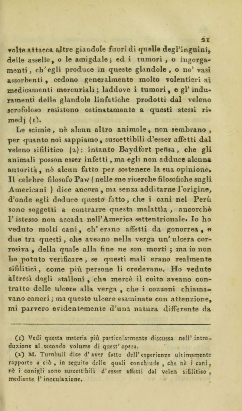 volte attacca altre gìandole fuori di quello degringuini, delle asselle, o le amigdale j ed i tumori , o ingorga- menti, ch’egli produce in queste glandolo, o ne* vasi assorbenti , cedono generalmente molto volentieri ai medicamenti mercuriali; laddove i tumori, e gl’indu- ramenti delle glandolo linfatiche prodotti dal veleno scrofoloso resistono ostinatamente a questi stessi ri- med] (il. Le scimie, nè alcun altro animale, non sembrano, per quanto noi sappiamo, suscettibili d’esser affetti dal veleno sifilitico (a): intanto Baydfort pensa, che gli animali posson esser infetti, ma egli non adduce alcuna autorità, nè alcun fatto per sostenere la sua opinione. Il celebre filosofo Paw ( nelle sue ricerche filosofiche sugli Americani ) dice ancora, ma senza additarne l’origine, d’onde egli deduce questo fatto, che i cani nel Perù sono soggetti a contrarre questa malattìa , ancorché l’istesso non accada nell’America settentrionale. Io ho veduto molti cani, eh’erano affetti da gonorrea, « due tra questi, che aveano nella verga un’ulcera cor- rosiva , della quale alla fine ne son morti ; ma io non ho potuto verificare , se questi mali erano realmente sifilitici, come più persone li credevano. Ho veduto altresì degli stalloni , che mercè il coito aveano con- tratto delle ulcere alla verga , che i cozzoni chiama- vano cancri ; ma queste ulcere esaminate con attenzione, mi parvero evidentemente d’unvi natura differente da Ci) Vedi questa materia più pa»ticolarmentc discussa nell’ intro- duzione «1 secondo volume di quest’opera. (a) M. Turnbull dice d’aver fatto dell’esperienze ultimamente rapporto a ciò, in seguito delle quali conchiude , che nè i cani, rè i conigli sono suscettibili d’esser affetti dal velen sifilitico, mediante l’inoculazione.