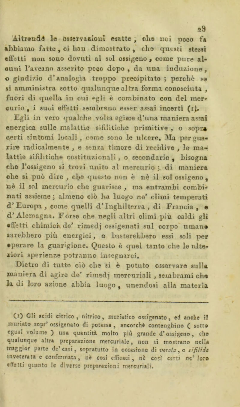 a9 'Altrondé le osservaEÎoiiî esatte ; elio noi poco fa abbiamo fatte, ci bau dimostrato, che qutsti stessi •ft'ótti non sono dovuti al sol ossif^eno a come pure al- cuni l’aveano asserito poco dopo , da una induzione , o giudizio d’analogìa troppo precipitato j perchè se sì amministra sotto qualunque altra forma conosciuta , fuori di quella in cui egli è combinato con del mer- curio , i suoi effetti sembrano esser assai incerti (ib Egli in vero qualche volta agisce d’una maniera assai energica sulle malattie sifilitiche primitive , o sopr^ certi sintomi lucali, cerne sono le ulcere. Ma pergua- rii-e radicalmente , e senza timore di recidive , le raa-^ lattìe sifilitiche costituzionali , o secondarie , bisogna che l’ossigeno si trovi unito al mercurio ; di maniera che si può dire , che questo non è nè il sol ossìgeno , nè il sol mercurio che guarisce , ma entrambi combi** nati assieme j almeno ciò ha luogo ne’ climi temperati d’Europa, come quelli d’Inghilterra, di Francia, m d’Alemagna. Forse che negli altri climi più caldi gli effetti chimioK de’ rimedj ossigenati sul corpo' umane sarebbero più energici, e basterebbero essi soli per •peraro la guarigione. Questo è quel tanto che le ulte- riori sperienze potranno insegnarci. Dietro di tutto ciò che si è potuto osservare sulla maniera di agire de’ rimedj mercuriali , sembrami che la di loro azione abbia luogo , unendosi alla materia CO Gli «cidi citrico, nìtrico, muriatico ossigenato, ed anche il muriato sopr’ ossigenato di potassa , ancorché contenghino C sotto egual volume ) una quantità molto piu grande d’ossigeno, che qualunque altra preparazione mercuriale, non si mostrano nella maggior parte de’casi, sopratutto in occasione di verola ^ o tifilids inveterata e confermata, nè così efficaci, nè cesi certi ne’ loro effetti quanto le diverse preparazioni mercuriali.