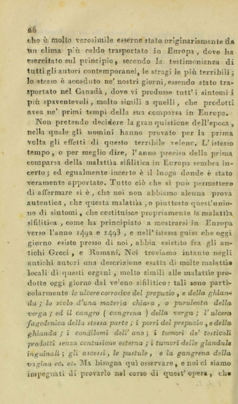 tho è-mollo verosimile esserne stato originariamente da un clima p‘ù caldo trasportato in Europi , dove ha esercitato sul principio, secondo la testimonianza di tutti gli autori contemporanei, le stragi le più terribili j lo stesso è accaduto ne’nostri giorni^ essendo stato tra- sportato nel Ganadà , dove vi produsse tutt’i sintomi i più spaventevoli, molto simili a quelli, che prodotti nvea ne’ primi tempi della sua comparsa in Europa, Non pretendo decidere la gran quistione dell’epoca, nella quale gli uomini hanno provato per la prima Volta gli effetti di questo terribile veleno. L’istesso tempo, o per meglio dire, l’anno preciso della prima comparsa della malattìa sifìlitica in Europa sembra in- certo j ed egualmente incerto è il luogo donde è stato veramente apportato. Tutto ciò che si può permettere di affermare si è , che noi non abbiamo alcuna prova autentica, che questa malattìa ,o piuttosto quest’unio- ne di sintomi, che costituisce propriamente la malattìa silllilica , come ha principiato a mostrarsi in Europa verso l’anno i49* c 149^ , e nell’istessa guisa che oggi giorno esiste presso di noi , abbia esistilo fra gli an- lichi Greci , e Romani, Noi troviamo intanto negli antichi autori una descrizione esatta di molte mainttìa locali di questi organi , molto simili alle malattìe pro- dotte oggi giorno dal ve’eno sifilitico: tali sono parti'- colarmente le ulcere corrosive del prepuzio , e della ghiau da ; lo scolo d*una materia chiara , o purulenta della vergai ed il cangro { cangrena ) della verga ; V ulcera fagcdcnica della stessa parte ; i porri del prepuzio , e della ghianda j i condilomi dell' ano j i tumori de' testicoli proietti senza contusione esterna j i tumori delle gianduia inguinali ; gli ascessi, le pustule, e la gangrena della vagina cc, ec. IMa bisogna qui osservare , e noi ci siamo impegnati di provarlo nel corso di quest’opera, cb«