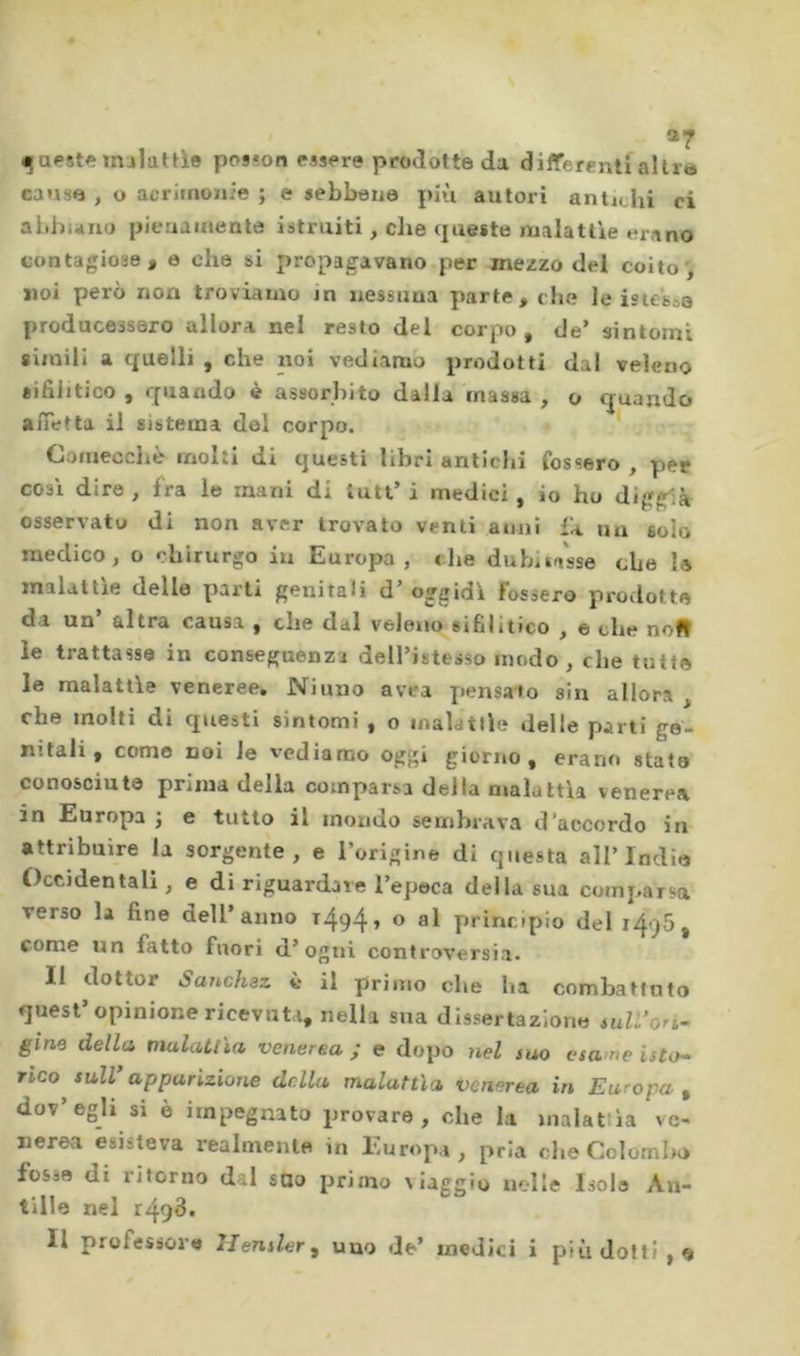 4i|aest^ «ulut^le pos?on ras&lt;&gt;re prodotte da differenti aître cause , O acrimoïiie ; e sebbene più autori antichi ci abbuilo pienamente istruiti, che queste malattie erano contagiose, e che si propagavano per mezzo del coito', noi però non troviamo in nessuna parte, che le iste'soe producessero allora nel resto del corpo, de’ sintomi simili a tfuelli , che noi vediamo prodotti dal veleno sifilitico , quando è assorbito dalla massa , o quando afietta il sistema del corpo. Ciomecche molti di questi libri antichi fossero , per cosi dire , fra le mani di luti’ i medici , io ho diggià osservato di non aver trovato venti anni fa un solo medico, o chirurgo in Europa, che dubiia'sse che I* malattìe delle parti genitali d’ oggidì fossero prodotte da un altra causa , che dal veleno sifilitico , e che nofi le trattasse in conseguenza dell’istesso modo , che tutte le malattìe veneree. Ninno avea pensato sin allora , che molti di questi sintomi , o inalatile delle parti ge- nitali , come noi le vediamo oggi giorno, erano stato conosciute prima della comparsa della malattìa venerea in Europa j e tutto il mondo sembrava d’accordo in attribuire la sorgente, e l’origine di questa all’India Occidentali, e di riguardare l’epeca della sua comparsa verso la fine dell’anno 1494, o al principio del 1496, come un fatto fuori d’ogni controversia. Il dottor Sanchez ii il primo che ha combattuto quest’opinione ricevuti, nella sua dissertazione ndi’on- gine della mulaUìa venerea; e dopo nel suo esame isto^ rico sulV apparizione della malattìa venerea in Europa , dov’egli si è impegnato provare, che la malattia ve- nerea esisteva realmente in Europa, pria che Colombo fosse di ritorno dal suo primo viaggio nelle Isola An- tille nel r493.