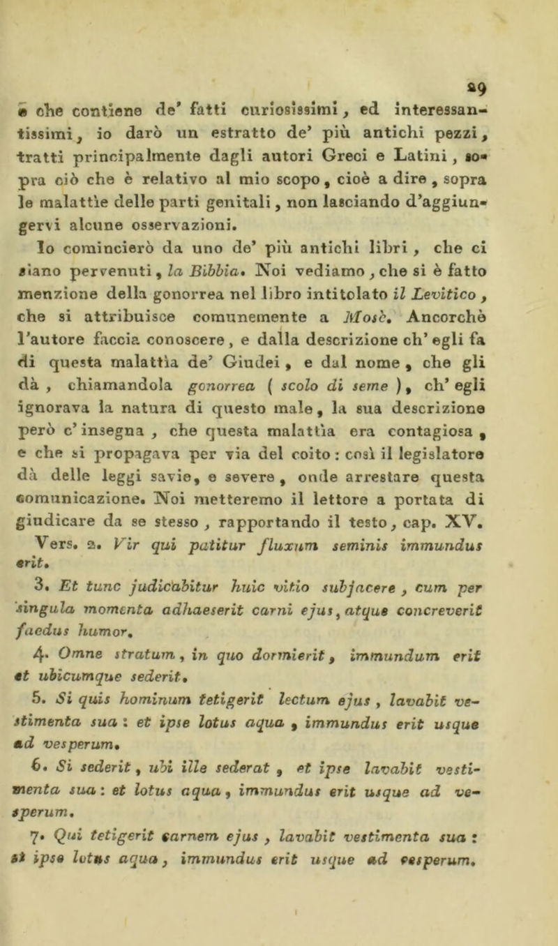 »9 e olle contiene de' fatti curiosissimi, ed interessan- tissimi^ io darò un estratto de* più antichi pezzi ^ tratti principalmente dagli autori Greci e Latini, io« pra ciò che è relativo al mio scopo, cioè a dire , sopra le malattie delle parti genitali, non lasciando d’aggiun* gervi alcune osservazioni. lo comincierò da uno de* più antichi libri , che ci siano pervenuti , la Bibbia» Noi vediamo , che si è fatto menzione della gonorrea nel libro intitolato il Levitico , che si attribuisce comunemente a Mo$b, Ancorché l'autore faccia conoscere, e dalla descrizione ch’egli fa di questa malattìa de’ Giudei, e dal nome , che gli dà , chiamandola gonorrea ( scolo di seme ), eh* egli ignorava la natura di questo male, la sua descrizione però c’insegna , che questa malattìa era contagiosa , e che si propagava per via del coito : cosi il legislatore dà delle leggi savie, e severe , onde arrestare questa comunicazione. Noi metteremo il lettore a portata di giudicare da se stesso , rapportando il testo, cap. XV, Vers, a, Vir qui patitur fluxum seminis immundus •rit» 3. Et tane judic'abitur huic vitio subjacere , cum per lìngula momenta adhaeserit carni ejus^atque concreveriC faediis humor, Omne stratum ^ in quo dormierit, immundum erif «t ubicumque sederit, 5. Si quis hominum tetigerit lectum ejus , lavabit ve- stimenta sua : et ipse lotus aqua , immundus erit usque md vesperum, 6. Si sederit, ubi ille sederat , et ipse lavabit vesti- menta sua', et lotus aqua j immundus erit usque ad ve- sperum, 7» Qui tetigerit tarnem ejus , lavabit veitimcnta sua : ài ipse liitas aqua j immundus erit usque ad eesperum.