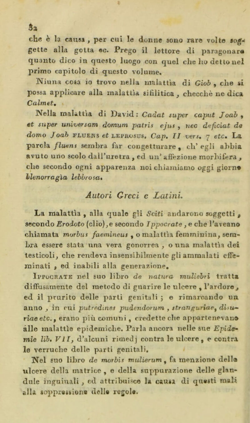 3a che è la causa , per cui le donne sono rare volte tog^ gette alla gotta ec. Prego il lettore di paragonara quanto dico in questo luogo con quel che ho detto nel primo capitolo di questo volume, Niuna cosa io trovo nella malattìa di Giob , che si possa applicare alla malattìa sifilitica ^ checché ne dica Calmet, « Nella malattia di David: Cadat super caput Joab , et super universam domum patris ejus , nec deficiat de domo Joah flueds et lephosus, Cap. II vers, 7 etc. La parola flmns sembra far congetturare , eh’ egli abbia avuto uno scolo dall’uretra , ed un’ affezione morbifera , che secondo ogni apparenza noi chiamiamo oggi giorn» ilenorragìa lebbrosa. Autori Greci e Latini, La malattìa , alla quale gli Sciti andarono soggetti , secondo Erodoto (elio),e secondo Tppocrate, e che l’aveano chiamata morbus /aemineuf , o malattia femminina, sem- bra essere stata una vera gonorrea , o una malattìa dei testicoli, che rendeva insensibilmente gli ammalati effe- minati , ed inabili alla generazione, Ippucrate nel suo libro de natura muliebri tratta diffusamente del metodo di guarire le ulcere , l’ardore^ ed il prurito delle parli genitali ; e rimarcando un anno , in cui putredmes pudendorum , stranguriap^ difu- riaeetc.f erano più comuni, credette che appartenevano alle malattìe epidemiche. Parla ancora nelle sue Epide- mie lib, VII, d’alcuni rimedj contra le ulcere, e contra le verruche delle parti genitali, » Nel suo libro de morbis mulierum, fa menzione della ulcere della matrice , e della suppurazione delle gian- duia inguinali , ed attrilmisce la causa di questi mali alla sopprasslona delle regole.