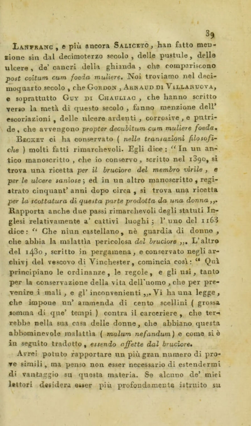 Lanfrang ; 6 più ancora Salicito, han fatto men- slone sin dal decimoterzo secalo , delle pustule, delle ulcere , de’ cancri della ghianda , che compariscono post coitum cum foeda muliere. Noi troviamo nel deci- mocjnarto secolo , che Gordon , Arnaud di Villakuova, e soprattutto Guy di Chauliac , che hanno scritto verso la metà di questo secolo , fanno menzione dell* escoriazioni , delle ulcere ardenti , corrosive, e putri- de, che avvengono propter decubitum cum muliere foeda» Bzcxet ci ha conservato ( nelle transazioni filosofi- che ) molti fatti rimarchevoli. Egli dice : In un an- tico manoscritto , che io conservo, scritto nel 1890, si trova una ricetta per il bruciore del membro virile , e per le ulcere saniose i ed in un altro manoscritto , regi- strato cinquant’ anni dopo circa , si trova una ricetta per la scottatura di questa parte prodotta da una donna,,» llapporta anche due passi rimarchevoli degli statuti In- glesi relativamente a’ cattivi luoghi j l’uno del ii6d dice: Che niun castellano, nè guardia di donne , ohe ahl)ia la malattìa pericolosa del bruciore ,,, L’altro del 1480, scritto in pergamena, e conservato negli ar- chivi vescovo di Vinchester, comincia così: “ Qui principiano le ordinanze, le regole, e gli usi, tanto per la conservazione della vita dell'uomo , che per pre- venire i mali , e gl’ inconvenienti Vi ha una legge , che impone un’ ammenda di cento scellini ( grossa somma di que’ tempi ) contra il carceriere , che tei'^ rebba nella sua casa delle donne, che abbiano questa abbominevole malattìa ( malum nefandum ) e come si è in seguito tradotto , essendo affette dal bruciore» Avrei potuto rapportare un più gran numero di pro- ve simili, ma penso non esser necessario di estendermi di vantaggio su questa materia. Se alcuno de’ miei lettori desidera esser più profondamente istruito su I