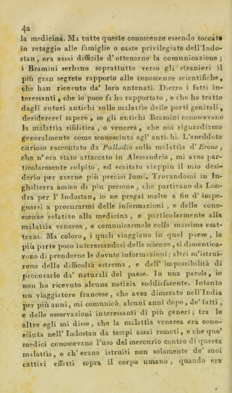 4^ la medicina. Ma tutte queste conoscenze essendo toccate in retaggio alle famiglie o caste privilegiate delTIndo- *tan , era assai difficile d’ottenerne la comunicazione ; i Bramini serbano soprattutto verso gli stranieri il più gran segreto rapporto alle conoscenze scientifiche, che han ricevuto da’ loro antenati. Dietro i fatti in- teressanti y che io poco fa ho rapportato , e che ho tratto dagli autori antichi sulle malattìe delle parti genitali, desidererei sapere , se gli antichi Bramini conoscevano la malattìa sifilitica , o venerea , che noi riguardiamo generalmente come sconosciuta agl’ anti< hi. L’aneddoto curioso raccontato da Palladio sulla malattìa d’£rone , che n’era stato attaccato in Alessandria, mi avea [(ar- ticolarmente colpito , ed eccitato vieppiù il mio desi- derio per averne più precisi lumi, l'rovandoini in In- ghilterra amico di piu persone , thè partivano da Lon- dra per r Indostan, io ne pregai molte a fin d’ ini pò- gnarsi a procurarmi delle informazioni , e delle cono- scenze relative alla medicina, e particolarmente alla malattìa venerea, e comunicarmele colla massima esat- tezza. Ma coloro, i quali viaggiano in quel paese, la più parte poco interessandosi delle scienze , si dimentica- rono di prenderne le dovute informazioni : altri m istrui- rono della difiìcollà estrema , e dell’ impossibilità di procurarle da’ naturali del paese. In una paiola, io non ho ricevuto alcuna notizia soddisfacente. Intanto un viaggiatore francese, che avea dimorato nell India per più anni, mi comunicò, alcuni anni dopo , de’ fatti, e delle osservazioni interessanti di più generi j tra le altre egli mi disse, che la malattia venerea era cono- sciuta nell’Indostan da tempi assai remoti, e che que’ medici conoscevano l’uso del mercurio contro di questa milattìa, e eh’erano istruiti non solamente de’ suoi cattivi effetti sopra il corpo umano , quando era
