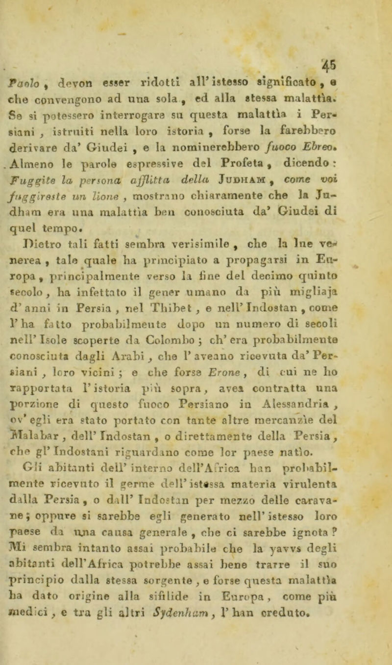 Parilo^ devoti esser ridotti all’istessò significatole che convengono ad una sola , ed alla stessa malattìa^' Se si potessero interrogare su questa malattia i Per- siani , istruiti nella loro istoria , forse la farebbero derivare da’ Giudei , e la nominerebbero fuoco Ebreo» . Almeno le parole espressive del Profeta • dicendo : Fuggite la persona afflitta della Judham , come voi fnggireste un lione , mostrano chiaramente che la Ju- dham era una malattia ben conosciuta da* Giudei di quel tempo. Dietro tali fatti sembra verlsimile , che la lue ve^ nerea y tale quale ha principiato a propagarsi in Eu- ropa , yirincipalrnente verso la fine del deoimo quinto secolo, ha infettato il gener umano da più migliaja d’anni in Persia, nel Tbibet , e nell’Indostan , come l’ha fatto probabilmente dopo un numero di secoli nell’ Isole scoperte da Colombo j eh’ era probabilmente conosciuta dagli Arabi, che 1’ aveano ricevuta da’ Per- siani , loro vicini ; e che forse Erone, di cui ne ho rapportata l’istoria più sopra, avea contratta una porzione di questo fuoco Persiano in Alessandria , ov’egli era stato portato con tante altre mercanzìe del JTalabar , dell’ Indostan , o direttamente della Persia, che gl’Indostani riguardano come lor paese natio. Gli abitanti dell’ interno deirAfrica han probabil- mente ricevuto il germe dell’istessa materia virulenta dalla Persia, o dall’ Indostan per mezzo delle carava- ne; oppure si sarebbe egli generato nell’istesso loro paese da una causa generale , che ci sarebbe ignota ? Mi sembra intanto assai probabile che la yavvs degli abitanti dell’Africa potrebbe assai bene trarre il suo principio dalla stessa sorgente , e forse questa malattìa ba dato origine alla sifilide in Europa, come più medici, e tra gli altri Sydenham y l’han creduto.