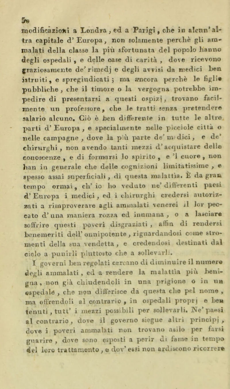 tra capitale d’Europa, non solamente perché gli ara- inalati della classe la più sfortunata del popolo hanno degli ospedali , e delle case di carità , dove ricevono graziosamente de’rimedj e degli avvisi da niedici hen istruiti, e spregiudicati; ma amcora perchè le figli» pubbliche , che il timore o la vergogna potrebbe im- pedire di presentarsi a questi ospizi, trovano facil- mente un professore, che le tratti senza pretender® salario alcuno» Ciò è hen differente in tutte le altre, parti d’ Europa , e specialmente nelle picciole città o nelle campagne, dove la più parte de’nudici, e de* chirurghi, non avendo tanti mezzi d’acquistare dello conoscenze , e di formarsi lo spirito , e ’l cuore, non han in generale che delle cognizioni limitatissime , o spesso assai snperficiali, dì questa malattia# È da gran tempo ormai, eh’ io ho veduto ne’difterenti paesi d’ Europa i medici, ed i cliirurghi credersi autoriz- zati a rimproverare agli ammalati venerei il lor pec- cato d’ una maniera rozza ed inumana , o a lasciar» soifi'ire questi poveri disgraziati , affin di rendersi benemeriti dell’onnipotente , riguardandosi come slro- menti della sua vendetta, e credendosi destinati dal cielo a punirli piuttosto che a sollevarli. I governi hen regolati cercano di diminuire il numera degli ammalati , ed a' rendere la malattìa piu beni- gna , non già chiudendoli in una prigione o in n« «spedile , che non differisce da questa che pel nome , ma offrendoli al contrario , in ospedali proprj e ben tenuti, tutt’ i mezzi possibili per sollevarli. Ne’paesi al contrario, dove il governo siegue altri principi, dove i poveri ammalati non trovano asilo per farsi guarire , dove sono esposti a perir di faine in tempo <iel loro trattamento, o dov’ essi non ardiscono ricorrere