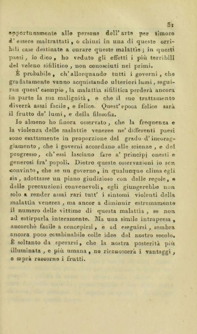 ewpcrlunamente allo persona dell* arto per timore <A’ essere maltrattati , o chiusi in una di queste orri- bili case destinate a curare queste malattìe 3 in questi paesi, io dico, ho veduto gli effetti i più terribili del veleno sifilitico , non conosciuti nei priinit È probabile, eh’allorquando tutti i governi, che gralatamente vanno acquistando ulteriori lumi, segui- ran quest* esempio , la malattìa sifilitica perderà ancora in parte la sua malignità, e che il suo trattamento diverrà assai facile, e felice. Quest’epoca felice sarà il frutto de’ lumi, e della filosofia. Io almeno ho finora osservato , che la frequenza e la violenza delle malattìe veneree ne’ differenti paesi sono esattamente in proporzione del grado d’incorag- giamento , che i governi accordano alle scienze , e del progresso, eh’essi lasciano fare a’ principi onesti e generosi fra’ popoli. Dietro queste osservazioni io scn ■convinto, che se un governo, in qualunque clima egli sia, adottasse un piano giudizioso con delle regole, e dello precauzioni convenevoli, egli giungerebbe non solo a render assai rari tutt’ i sintomi violenti della malattìa venerea , ma ancor a diminuir estremamente il numero delle vittime di questa malattìa , so non ad estirparla interamente. Ma una simile intrapresa , ancorché facile a concepirsi , è ad eseguirsi , sembra ancora poco ccmbinabile colle idee del nostro secolo. È soltanto da sperarsi, che la nostra posterità piii illuminata , e più umana , ne riconoscerà i vantaggi , e sopra raecorna i frutti.